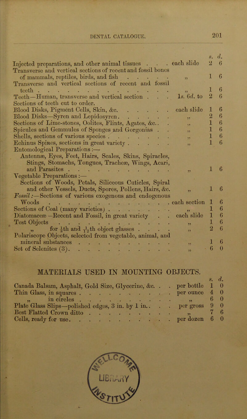 Is. 6d. to each slide Injected preparations, and other animal tissues . . . each slide Transverse and vertical sections of recent and fossil bones of mammals, reptiles, birds, and fish Transverse and vertical sections of recent and fossil teeth Teeth—Human, transverse and vertical section . Sections of teeth cut to order. Blood Disks, Pigment Cells, Skin, &c. Blood Disks—Syren and Lepidosyren.... Sections of Lime-stones, Oolites, Plints, Agates, &c. Spicules and Gemmules of Sponges and Gorgonias Shells, sections of various species Echinus Spines, sections in great variety . Entomological Preparations:— Antennae, Eyes, Feet, Hairs, Scales, Skins, Spiracles, Stings, Stomachs, Tongues, Tracheae, Wings, Acari, and Parasites Vegetable Preparations:— Sections of Woods, Petals, Siliceous Cuticles, Spiral and other Vessels, Ducts, Spores, Pollens, Hairs, &c. Fossil:—Sections of various exogenous and endogenous Woods Sections of Coal (many varieties) Diatomaceae —Eecent and Fossil, in great variety Test Objects 55 for J-th and TCth object glasses Polariscope Objects, selected from vegetable, animal, and mineral substances Set of Selenites (3) s. d. 2 6 1 6 1 2 1 2 1 1 1 1 each section 55 each slide 6 6 6 6 6 6 6 6 1 6 1 6 1 1 1 1 2 1 6 6 6 6 6 G 6 0 MATERIALS USED IN MOUNTING OBJECTS. Canada Balsam, Asphalt, Gold Size, Glycerine, &c. Thin Glass, in squares „ in circles Plate Glass Slips—polished edges, 3 in. by 1 in.. Best Flatted Crown ditto Cells, ready for use per bottle per ounce 55 per gross 55 per dozen s. d. 1 0 4 0 6 0 9 0 7 6 6 0