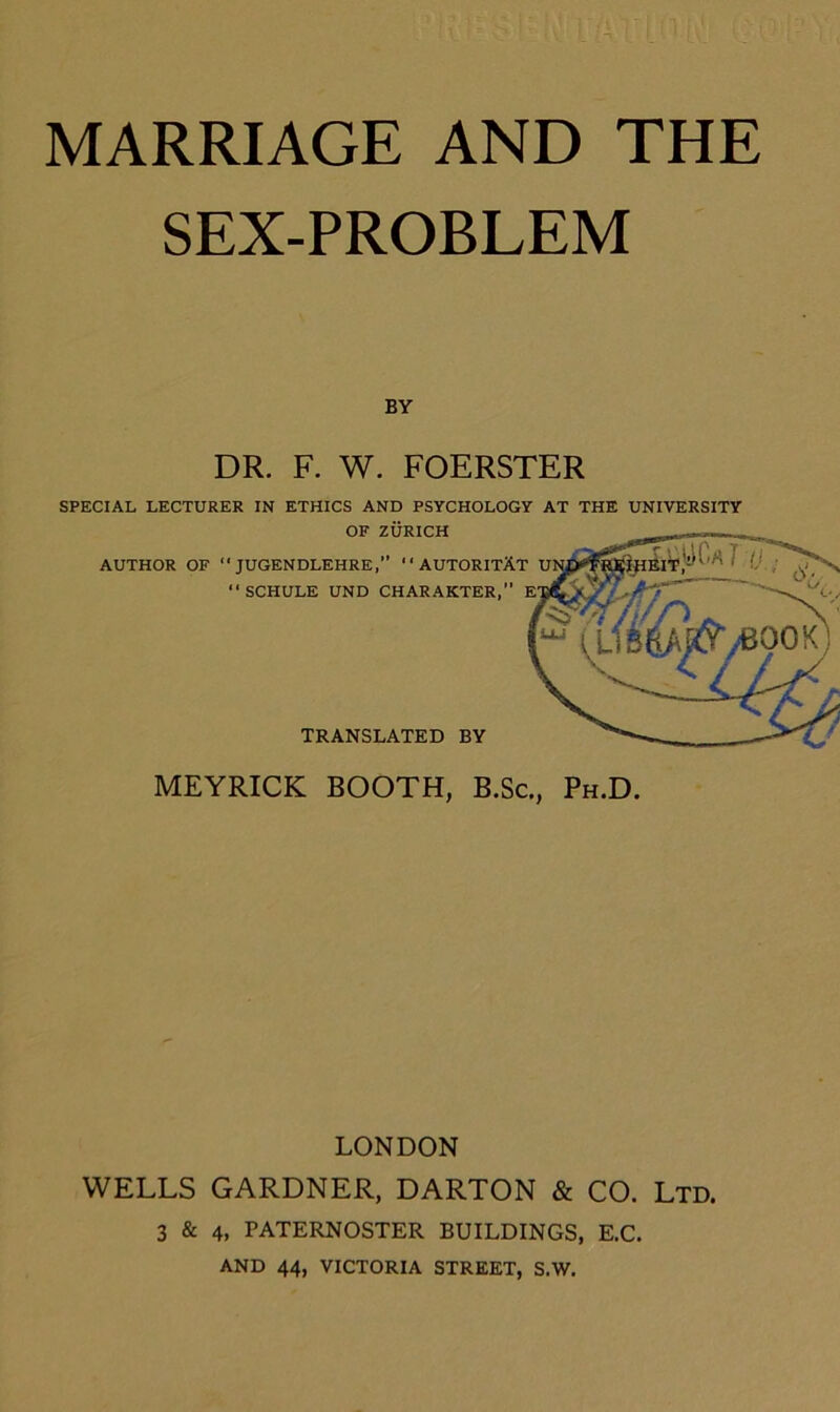 SEX-PROBLEM BY DR. F. W. FOERSTER SPECIAL LECTURER IN ETHICS AND PSYCHOLOGY AT THE UNIVERSITY OF ZÜRICH MEYRICK BOOTH, B.Sc., Ph.D. LONDON WELLS GARDNER, DARTON & CO. Ltd. 3 & 4, PATERNOSTER BUILDINGS, E.C. AND 44, VICTORIA STREET, S.W. AUTHOR OF  JUGENDLEHRE,” AUTORITÄT SCHULE UND CHARAKTER,” : TRANSLATED BY