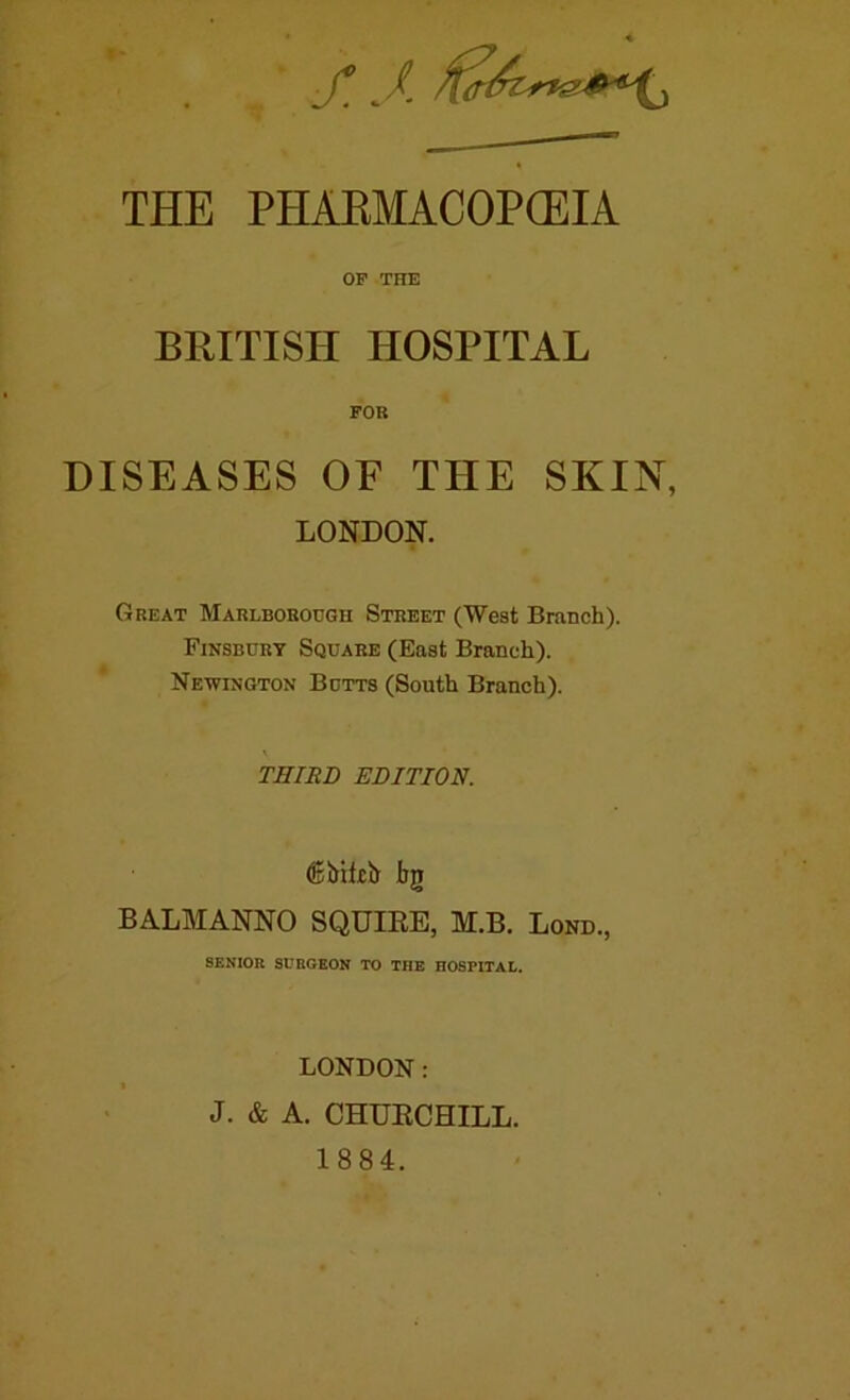 f.J. THE PHAEMACOP(EIA OP THE BRITISH HOSPITAL FOR DISEASES OF THE SKIN, LONDON. Great Marlborough Street (West Branch). Finsbury Square (East Branch). Newington Butts (South Branch). THIRD EDITION. bg BALMANNO SQUIEE, M.B. Lond., SENIOR SURGEON TO THE HOSPITAL. LONDON: J. & A. CHUECHILL. 1884.