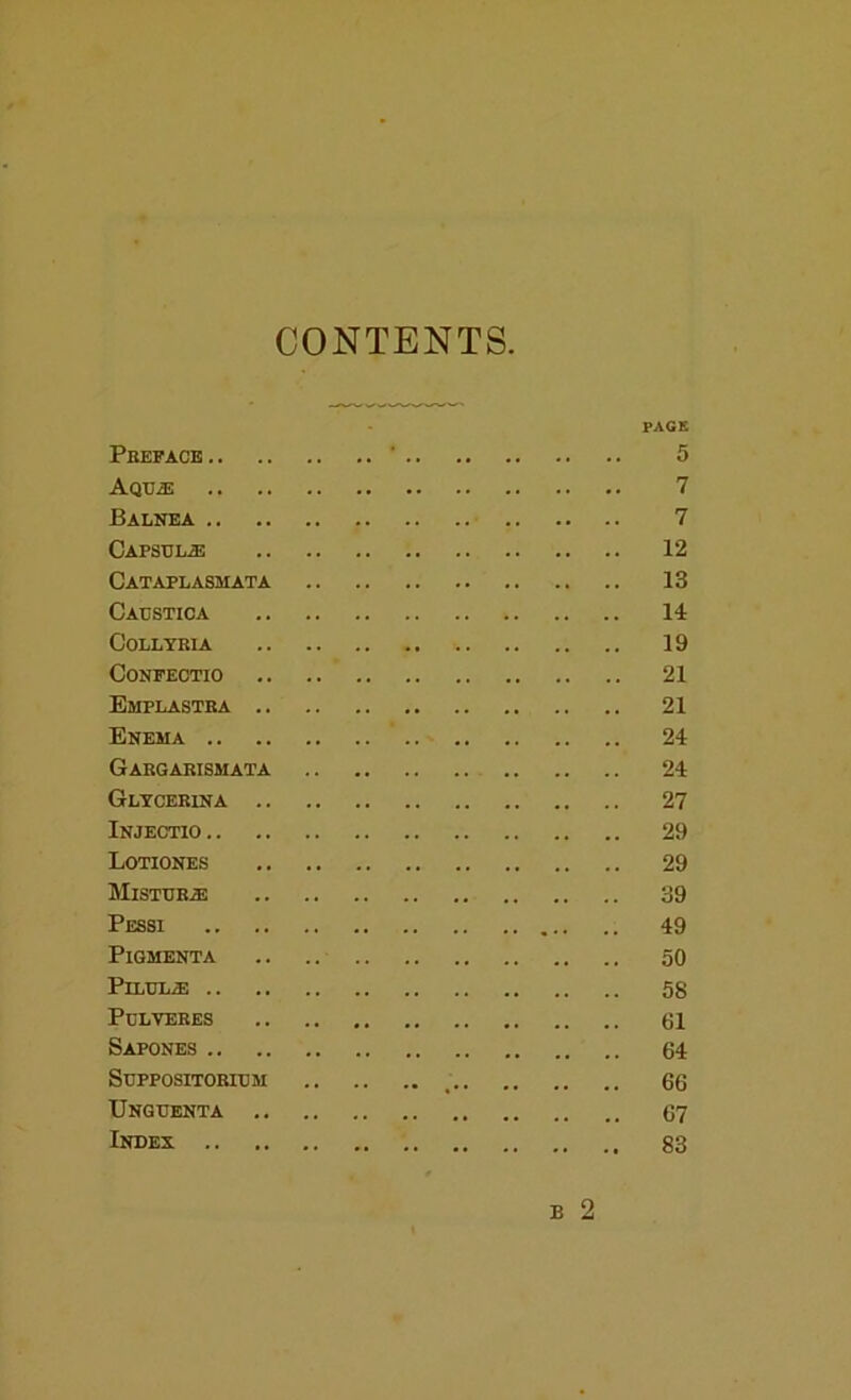 CONTENTS PACK Preface ‘ 5 Aqtj^ 7 Balnea 7 CAPSULiE 12 Cataplasmata 13 Cacstica 14 CoLLYEIA 19 CONFEOTIO 21 Emplastra 21 Enema 24 Gargarismata 24 Gltcerina 27 Injectio 29 Lotiones 29 Mistrr^ 39 Pessi 49 PiGMENTA .. .. 50 PiLtJLa! 58 PCLVERES 61 Sapones 64 Stjppositoricm _ 66 TJngtjenta 67 Index 83 B 2