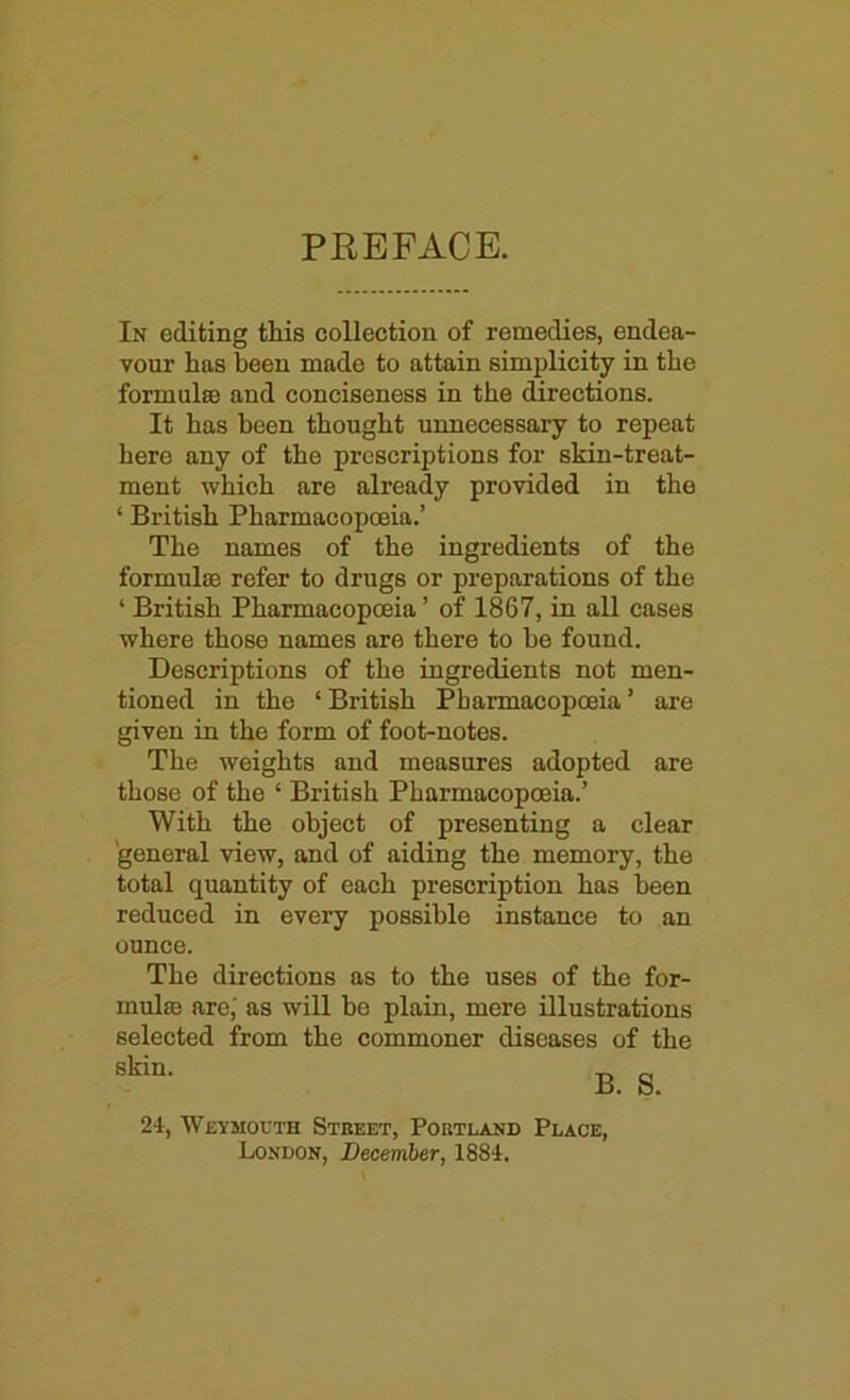 PREFACE. In editing this collection of remedies, endea- vour has been made to attain simplicity in the formulae and conciseness in the directions. It has been thought unnecessary to repeat here any of the prescriptions for skin-treat- ment which are already provided in the ‘ British Pharmacopoeia.’ The names of the ingredients of the formulae refer to drugs or preparations of the ‘ British Pharmacopoeia ’ of 1867, in all cases where those names are there to be found. Descriptions of the ingredients not men- tioned in the ‘British Pharmacopoeia’ are given in the form of foot-notes. The weights and measures adopted are those of the ‘ British Pharmacopoeia.’ With the object of presenting a clear 'general view, and of aiding the memory, the total quantity of each prescription has been reduced in every possible instance to an ounce. The directions as to the uses of the for- mula arc,' as will be plain, mere illustrations selected from the commoner diseases of the B. S. 24, Weymouth Street, Portland Place, London, December, 1884.