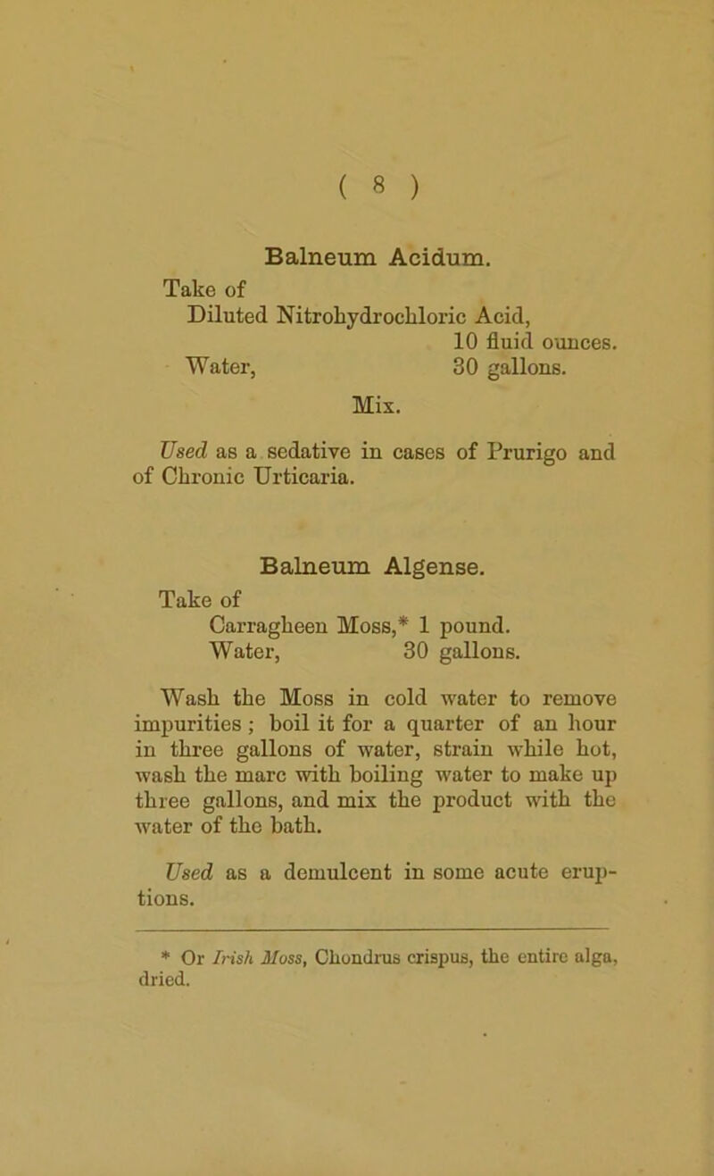 Balneum Acidum. Take of Diluted Nitrohydrochloric Acid, 10 fluid ounces. Water, 30 gallons. Mix. Used as a sedative in cases of Prurigo and of Chronic Urticaria. Balneum Algense. Take of Carragheen Moss,* 1 pound. Water, 30 gallons. Wash the Moss in cold water to remove impurities ; boil it for a quarter of an hour in three gallons of water, strain while hot, wash the marc with boiling water to make up three gallons, and mix the product with the water of the bath. Used as a demulcent in some acute erup- tions. * Or Irish Moss, Cliondrus crispus, the entire alga, dried.