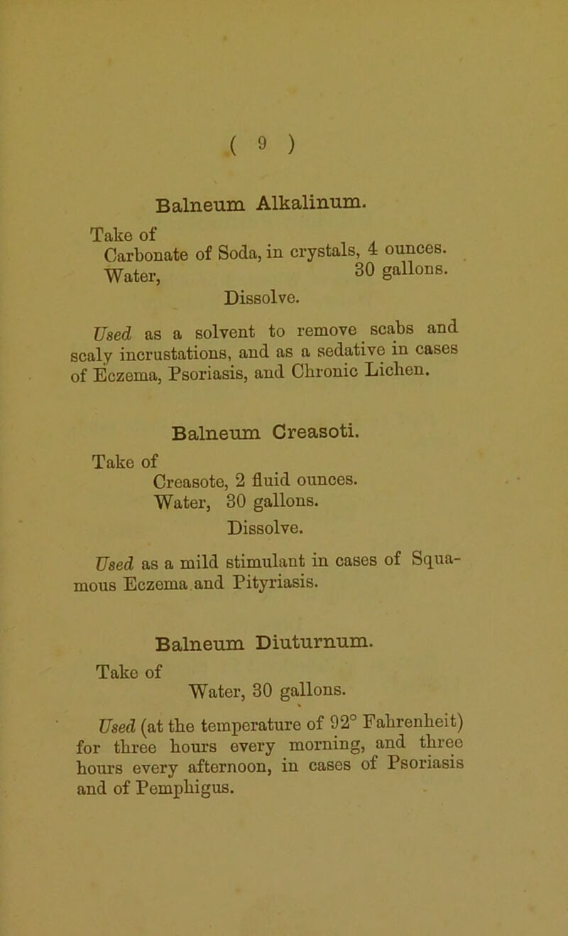 Balneum Alkalinum. Take of Carbonate of Soda, in crystals, 4 ounces. Water, 30 gallons. Dissolve. Used as a solvent to remove scabs and scaly incrustations, and as a sedative in cases of Eczema, Psoriasis, and Chronic Lichen. Balneum Creasoti. Take of Creasote, 2 fluid ounces. Water, 30 gallons. Dissolve. Used as a mild stimulant in cases of Squa- mous Eczema and Pityriasis. Balneum Diuturnum. Take of Water, 30 gallons. Used (at the temperature of 92° Fahrenheit) for three hours every morning, and three hours every afternoon, in cases of Psoriasis and of Pemphigus.