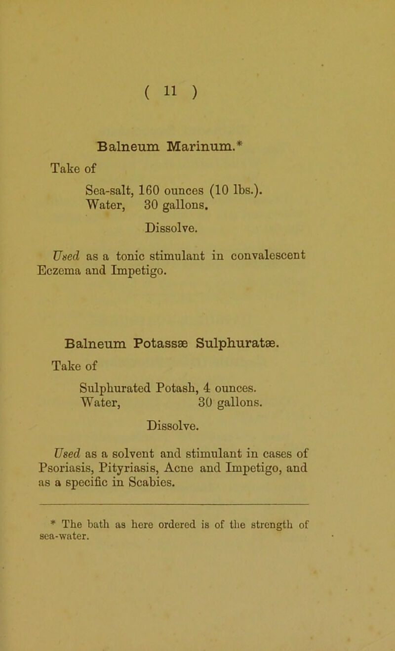 Balneum Marinum.* Take of Sea-salt, 160 ounces (10 lbs.). Water, 30 gallons. Dissolve. Uned as a tonic stimulant in convalescent Eczema and Impetigo. Balneum Potassae Sulphuratae. Take of Sulphurated Potash, 4 ounces. Water, 30 gallons. Dissolve. Used as a solvent and stimulant in cases of Psoriasis, Pityriasis, Acne and Impetigo, and as a specific in Scabies. * The bath as here ordered is of the strength of sea-water.