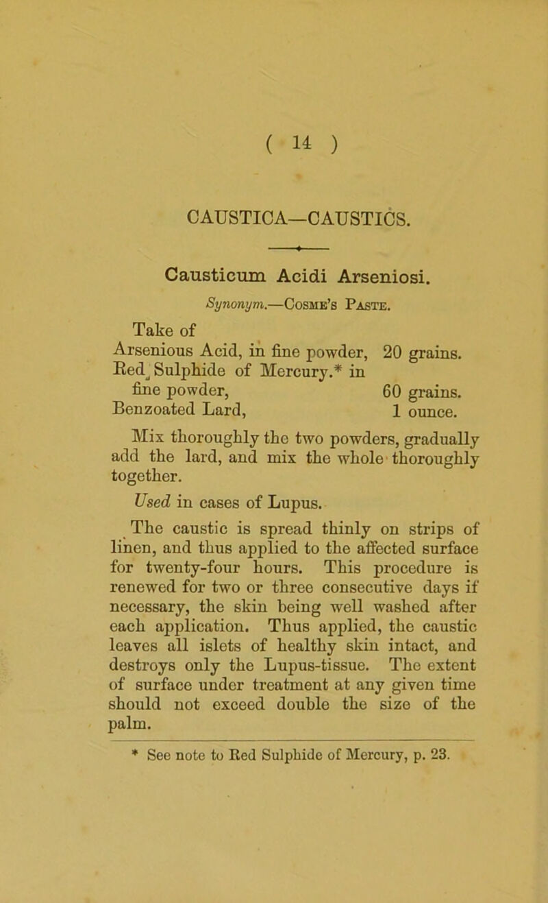 ( ) CAUSTICA—CAUSTICS. Causticum Acidi Arseniosi. Synonym.—Cosme’s Paste. Take of Arsenious Acid, in fine powder, 20 grains. Eed_^ Sulphide of Mercury.* in fine powder, 60 grains. Benzoated Lard, 1 ounce. Mix thoroughly the two powders, gradually add the lard, and mix the whole thoroughly together. Used in cases of Lupus. The caustic is spread thinly on strips of linen, and thus applied to the affected surface for twenty-four hours. This procedure is renewed for two or three consecutive days if necessary, the skin being well washed after each application. Thus applied, the caustic leaves all islets of healthy skin intact, and destroys only the Lupus-tissue. The extent of surface under treatment at any given time should not exceed double the size of the palm. * See note to Ked Sulphide of Mercury, p. 23.