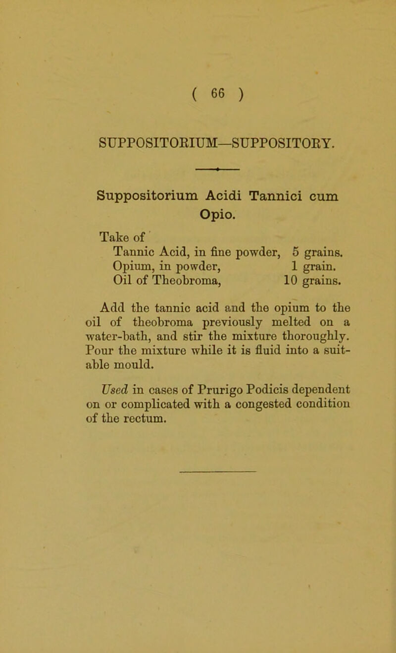 SUPPOSITORIUM—SUPPOSITOEY. Suppositorium Acidi Tannici cum Opio. Take of Tannic Acid, in fine powder, 5 grains. Opium, in powder, 1 grain. Oil of Theobroma, 10 grains. Add the tannic acid and the opium to the oil of theobroma previously melted on a water-bath, and stir the mixture thoroughly. Pour the mixture while it is fiuid into a suit- able mould. Used in cases of Prurigo Podicis dependent on or complicated with a congested condition of the rectum.