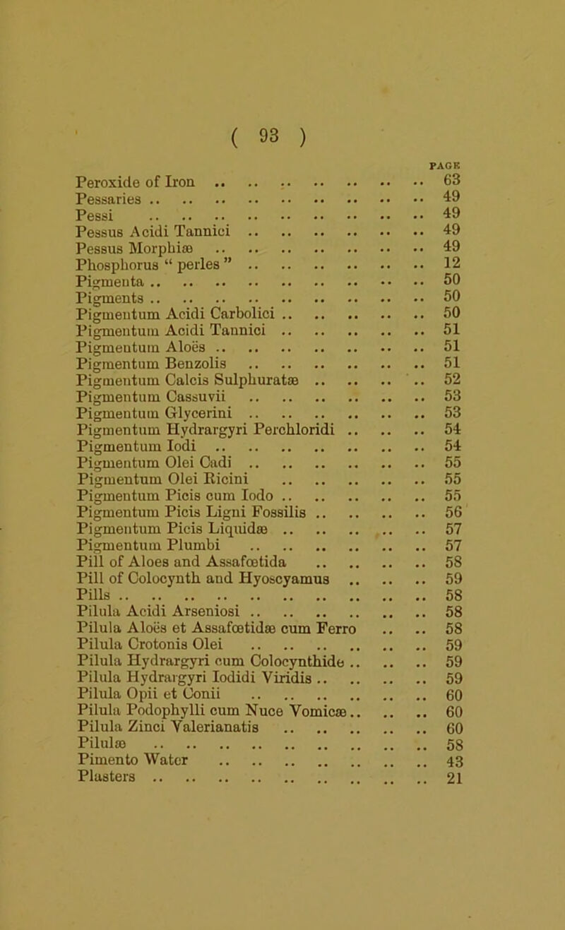 PAGR Peroxide of Iron 63 Pessaries 49 Pessi 49 Pessus Acidi Tannioi 49 Pessus Morphia) 49 Phosphorus “ perles ” 12 Pigraeuta 50 Pigments 50 Pigmeutum Acidi Carbolici 50 Pigmentum Acidi Tannioi 51 Pigmeutum Aloiis 51 Pigmentum Benzolis 51 Pigmeutum Calcis Sulphurat® .. 52 Pigmeutum Cassuvii 53 Pigmeutum Glycerin! 53 Pigmentum Hydrargyri Perchloridi 54 Pigmentum lodi 54 Pigmentum Olei Cadi 55 Pigmentum Olei Eicini 55 Pigmeutum Piois cum lodo 55 Pigmentum Picis Ligni Fossilis 56 Pigmeutum Picis Liquid® 57 Pigmentum Plumbi 57 Pill of Aloes and Assafoetida 58 Pill of Colocynth and Hyoscyamus 59 Pills 58 Pilula Acidi Arseniosi 58 Pilula Aloes et Assafootid® cum Ferro .. .. 58 Pilula Crotonis Olei 59 Pilula Hydrargyri cum Colocynthide 59 Pilula Hydrargyri lodidi Viridis 59 Pilula Opii et Uonii 60 Pilula Podophylli cum Nuce Vomic® 60 Pilula Zinoi Yalerianatis 60 Pilul® 58 Pimento Water 43 Plasters 21