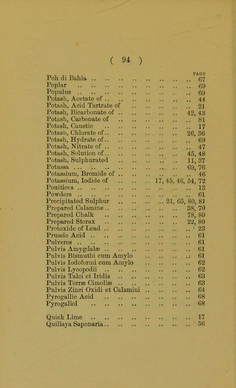 i AUK Poh di Bahia 67 Poplar 69 Populus 69 Potash, Acetate of 44 Potash, Acid Tartrate of 21 Potash, Bicarbonate of 42, 43 Potash, Carbonate of 81 Potash, Caustic 17 Potash, Chlorate of 26, 36 Potash, Hydrate of 69 Potash, Nitrate of 47 Potash, Solution of 45, 48 Potash, Sulphurated 11,37 Potassa 69, 76 Potassium, Bromide of 46 Potassium, Iodide of 17, 45, 46, 54, 72 Poultices 13 Powders 61 Precipitated Sulphur 21, 65, 80, 81 Prepared Calamine 38, 70 Prepared Chalk 78, 80 Prepared Storax 22,80 Protoxide of Lead * 23 Prussic Acid 61 Pulveres 61 Pulvis Amygdalae 61 Pulvis Bismuth! cum Amylo i 61 Pulvis Iodoform! cum Amylo 62 Pulvis Lycopodii 62 Pulvis Talci et Iridis 63 Pulvis Terrae Cimoliae 63 Pulvis Ziaci Oxidi et Calamini 64 Pyrogallic Acid 68 Pyrogallol 68 Quick Lime 17 Quillaya Saponaria 56