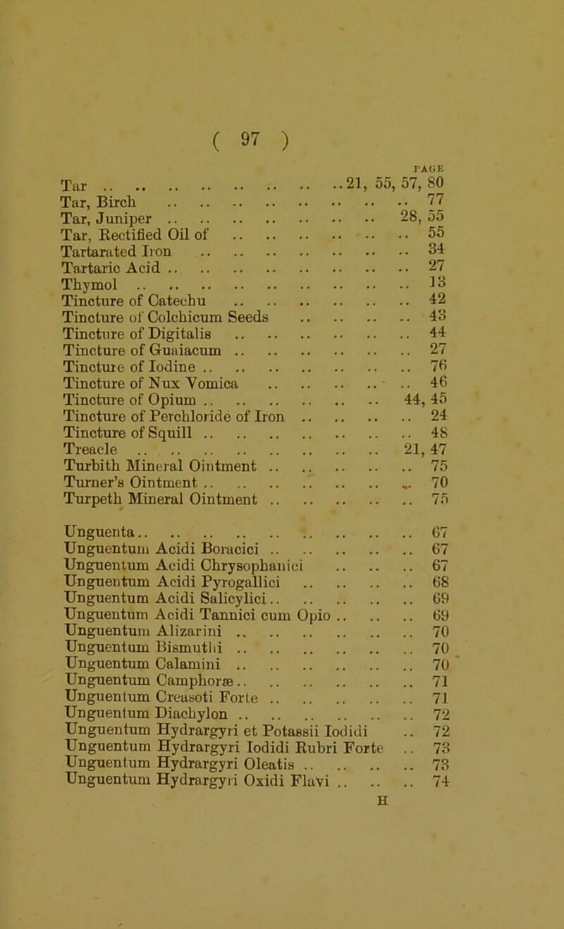 rAGE Tar 21, 55, 57, 80 Tar, Birch 77 Tar, Juniper 28, 55 Tar, Kectified Oil of 55 Tartarated Iron 34 Tartaric Acid 27 Thymol 13 Tincture of Catechu 42 Tincture of Colchicum Seeds 43 Tincture of Digitalis 44 Tincture of Guaiacum 27 Tincture of Iodine 70 Tincture of Nux Vomica • 46 Tincture of Opium 44, 45 Tincture of Perchloride of Iron 24 Tincture of Squill 48 Treacle 21,47 Turbith Mineral Ointment 75 Turner’s Ointment 70 Turpeth Mineral Ointment 75 Unguenta 67 Unguentuni Acidi Boracici 67 Unguenlum Acidi Chrysophanici 67 Ungueiitum Acidi Pyrogallici 68 Unguentum Acidi Salicylici 69 Unguentnm Acidi Tannici cum Opio 69 Unguentuni Alizarini 70 Unguentum Bismutlii 70 ^ Unguentum Calamini 70 * Unguentum Camphonn 71 Unguenlum Creasoti Forte 71 Unguentum Diachylon 72 Unguentum Hydrargyri et Potassii loilidi .. 72 Unguentum Hydrargyri lodidi Eubri Forte .. 73 Unguentum Hydrargyri Oleatis 73 Unguentum Hydrargyri Oxidi Flavi 74 H