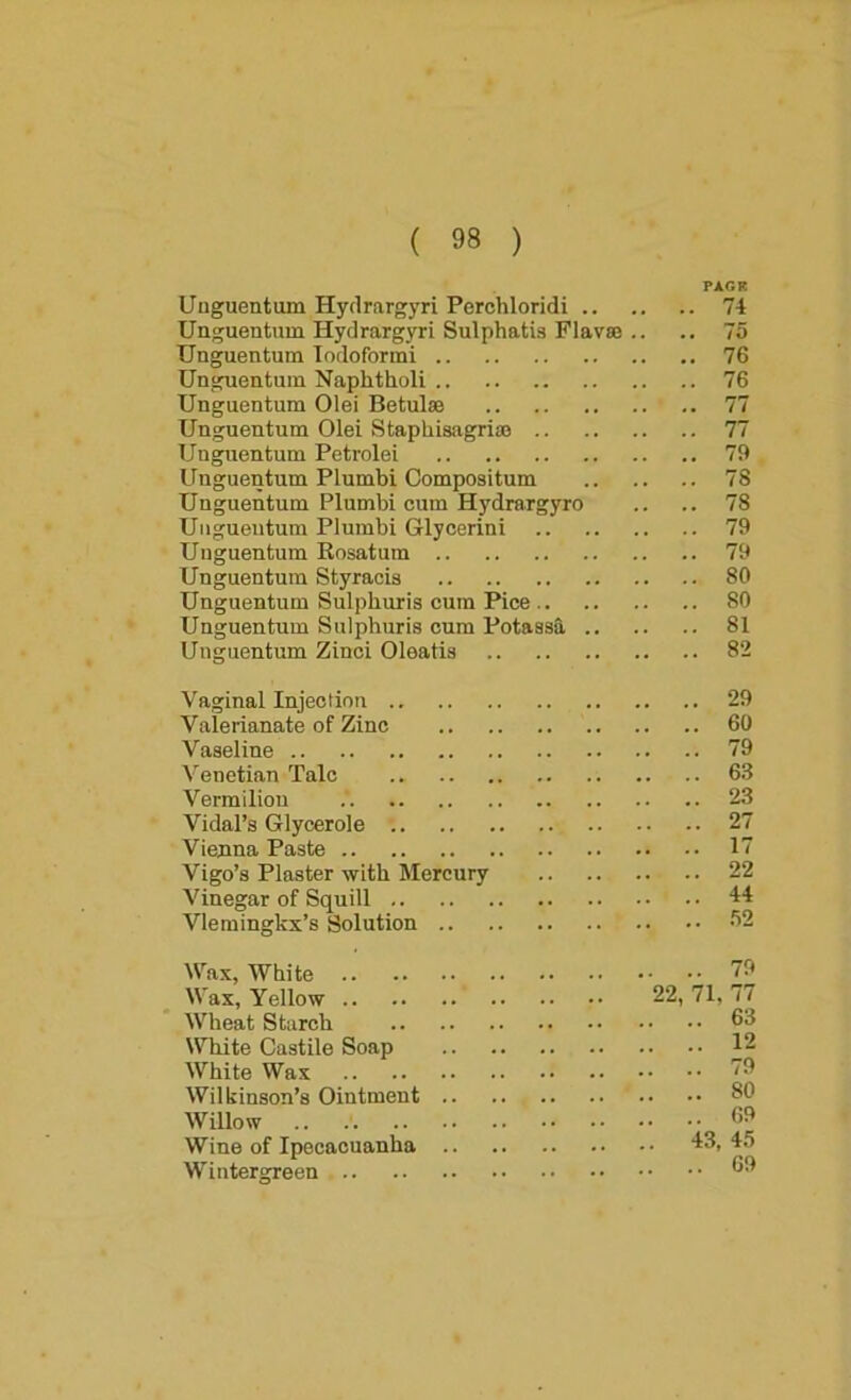 PAGR Unguentum Hydrargyri Perohloridi 74 Unguentum Hydrargyri Sulphatis Flavse .. .. 75 Unguentum Todoformi 76 Unguentum Naphtholi 76 Unguentum Olei Betulse 77 Unguentum Olei Staphisagriaj 77 Unguentum Petrolei 79 Unguentum Plumbi Compositum 78 Unguentum Plumbi cum Hydraxgyro .. .. 78 Unguentum Plumbi Glycerini 79 Unguentum Rosatum 79 Unguentum Styracis 80 Unguentum Sulpburis cum Pice 80 Unguentum Sulpburis cum Potassfi. 81 Unguentum Zinci Oleatis 82 Vaginal Injection 29 Valerianate of Zinc 60 Vaseline 79 Venetian Talc 63 Vermilion 23 Vidal’s Glycerole 27 Vienna Paste 17 Vigo’s Plaster with Mercury 22 Vinegar of Squill 44 VIemingkx’s Solution 02 Wax, White 79 Wax, Yellow 22, 71. 77 Wheat Starch 63 White Castile Soap 12 White Wax 79 Wilkinson’s Ointment 80 Willow 68 Wine of Ipecacuanha 43, 45 Wintergreen 69