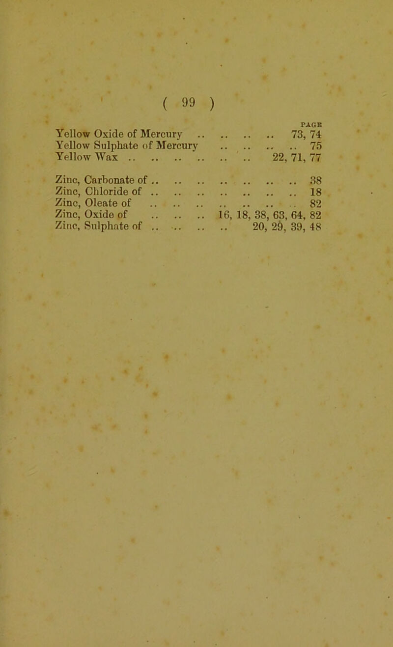 PAGB Yellow Oxide of Mercury 73, 74 Yellow Sulphate of Mercurj' 75 Yellow Wax .. 22, 71, 77 Zinc, Carbonate of 38 Zinc, Chloride of 18 Zinc, Oleate of 82 Zinc, Oxide of 16, 18, 38, 63, 64, 82 Zinc, Sulphate of .. 20, 2§, .39, 48