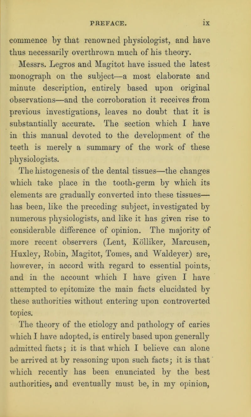 commence by that renowned physiologist, and have thus necessarily overthrown much of his theory. Messrs. Legros and Mag'itot have issued the latest monograph on the subject—a most elaborate and minute description, entirely based upon original observations—and the corroboration it receives from previous investigations, leaves no doubt that it is substantially accurate. The section which I have in this manual devoted to the development of the teeth is merely a summary of the work of these physiologists. The histogenesis of the dental tissues—the changes which take place in the tooth-germ by which its elements are gradually converted into these tissues— has been, like the preceding subject, investigated b}r numerous physiologists, and like it has given rise to considerable difference of opinion. The majority of more recent observers (Lent, Kolliker, Marcusen, Huxley, Robin, Magi tot, Tomes, and Waldeyer) are, however, in accord with regard to essential points, and in the account which I have given I have attempted to epitomize the main facts elucidated by these authorities without entering upon controverted topics. The theory of the etiology and pathology of caries which I have adopted, is entirely based upon generally admitted facts; it is that which I believe can alone be arrived at by reasoning upon such facts; it is that which recently has been enunciated by the best authorities, and eventually must be, in my opinion,