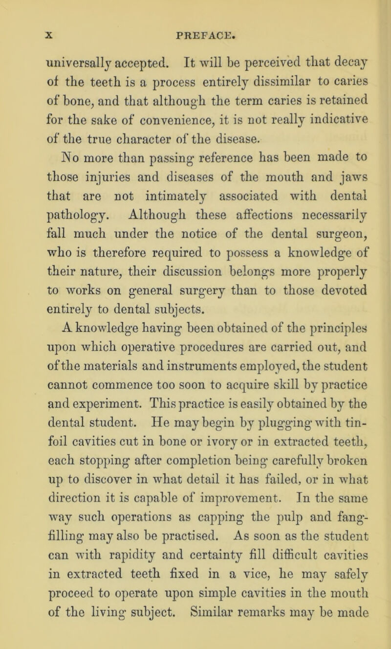 universally accepted. It will be perceived that decay of the teeth is a process entirely dissimilar to caries of bone, and that although the term caries is retained for the sake of convenience, it is not really indicative of the true character of the disease. No more than passing- reference has been made to those injuries and diseases of the mouth and jaws that are not intimately associated with dental patholog-y. Although these affections necessarily fall much under the notice of the dental surgeon, who is therefore required to possess a knowledge of their nature, their discussion belongs more properly to works on general surgery than to those devoted entirely to dental subjects. A knowledge having been obtained of the principles upon which operative procedures are carried out, and of the materials and instruments employed, the student cannot commence too soon to acquire skill by practice and experiment. This practice is easily obtained by the dental student. He may begin by plugging with tin- foil cavities cut in bone or ivory or in extracted teeth, each stopping after completion being carefully broken up to discover in what detail it has failed, or in what direction it is capable of improvement. In the same way such operations as capping the pulp and fang- filling may also be practised. As soon as the student can with rapidity and certainty fill difficult cavities in extracted teeth fixed in a vice, he may safely proceed to operate upon simple cavities in the mouth of the living subject. Similar remarks may be made