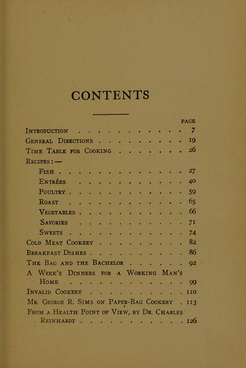 CONTENTS PAGE Introduction 7 General Directions J9 Time Table for Cooking 26 Recipes : — Fish ... 27 Entries 4° Poultry 59 Roast 65 Vegetables 66 Savories 71 Sweets 74 Cold Meat Cookery 82 Breakfast Dishes 86 The Bag and the Bachelor 92 A Week’s Dinners for a Working Man’s Home 99 Invalid Cookery no Mr. George R. Sims on Paper-Bag Cookery . 113 From a Health Point of View, by Dr. Charles Reinhardt 126