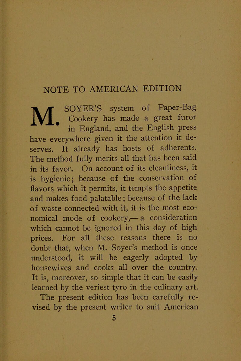 NOTE TO AMERICAN EDITION MSOYER’S system of Paper-Bag Cookery has made a great furor in England, and the English press have everywhere given it the attention it de- serves. It already has hosts of adherents. The method fully merits all that has been said in its favor. On account of its cleanliness, it is hygienic; because of the conservation of flavors which it permits, it tempts the appetite and makes food palatable; because of the lack of waste connected with it, it is the most eco- nomical mode of cookery,— a consideration which cannot be ignored in this day of high prices. For all these reasons there is no doubt that, when M. Soyer’s method is once understood, it will be eagerly adopted by housewives and cooks all over the country. It is, moreover, so simple that it can be easily learned by the veriest tyro in the culinary art. The present edition has been carefully re- vised by the present writer to suit American