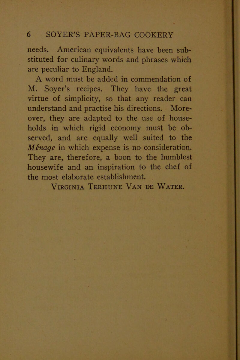 needs. American equivalents have been sub- stituted for culinary words and phrases which are peculiar to England. A word must be added in commendation of M. Soyer’s recipes. They have the great virtue of simplicity, so that any reader can understand and practise his directions. More- over, they are adapted to the use of house- holds in which rigid economy must be ob- served, and are equally well suited to the Menage in which expense is no consideration. They are, therefore, a boon to the humblest housewife and an inspiration to the chef of the most elaborate establishment. Virginia Terhune Van de Water.