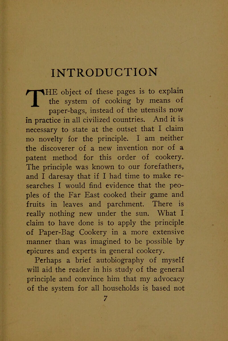 INTRODUCTION THE object of these pages is to explain the system of cooking by means of paper-bags, instead of the utensils now in practice in all civilized countries. And it is necessary to state at the outset that I claim no novelty for the principle. I am neither the discoverer of a new invention nor of a patent method for this order of cookery. The principle was known to our forefathers, and I daresay that if I had time to make re- searches I would find evidence that the peo- ples of the Far East cooked their game and fruits in leaves and parchment. There is really nothing new under the sun. What I claim to have done is to apply the principle of Paper-Bag Cookery in a more extensive manner than was imagined to be possible by epicures and experts in general cookery. Perhaps a brief autobiography of myself will aid the reader in his study of the general principle and convince him that my advocacy of the system for all households is based not