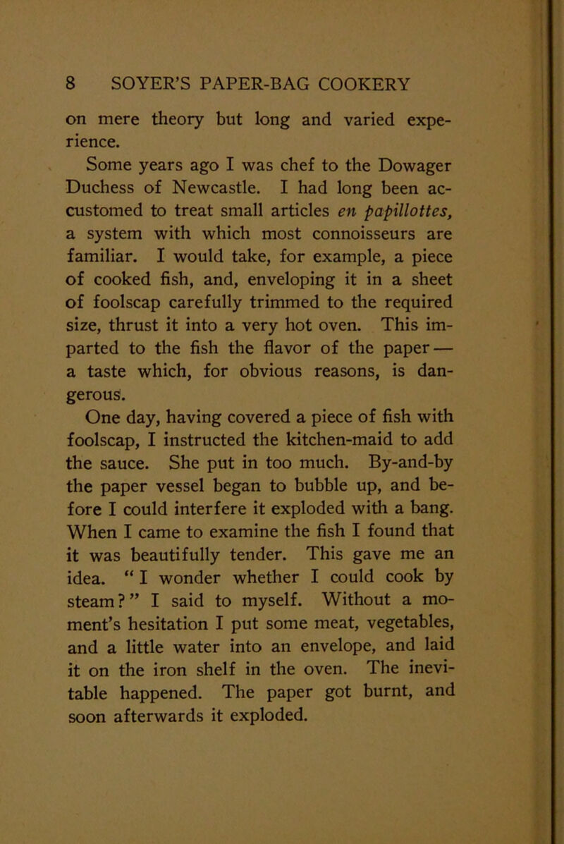 on mere theory but long and varied expe- rience. Some years ago I was chef to the Dowager Duchess of Newcastle. I had long been ac- customed to treat small articles en papillottes, a system with which most connoisseurs are familiar. I would take, for example, a piece of cooked fish, and, enveloping it in a sheet of foolscap carefully trimmed to the required size, thrust it into a very hot oven. This im- parted to the fish the flavor of the paper — a taste which, for obvious reasons, is dan- gerous. One day, having covered a piece of fish with foolscap, I instructed the kitchen-maid to add the sauce. She put in too much. By-and-by the paper vessel began to bubble up, and be- fore I could interfere it exploded with a bang. When I came to examine the fish I found that it was beautifully tender. This gave me an idea. “ I wonder whether I could cook by steam ? ” I said to myself. Without a mo- ment’s hesitation I put some meat, vegetables, and a little water into an envelope, and laid it on the iron shelf in the oven. The inevi- table happened. The paper got burnt, and soon afterwards it exploded.