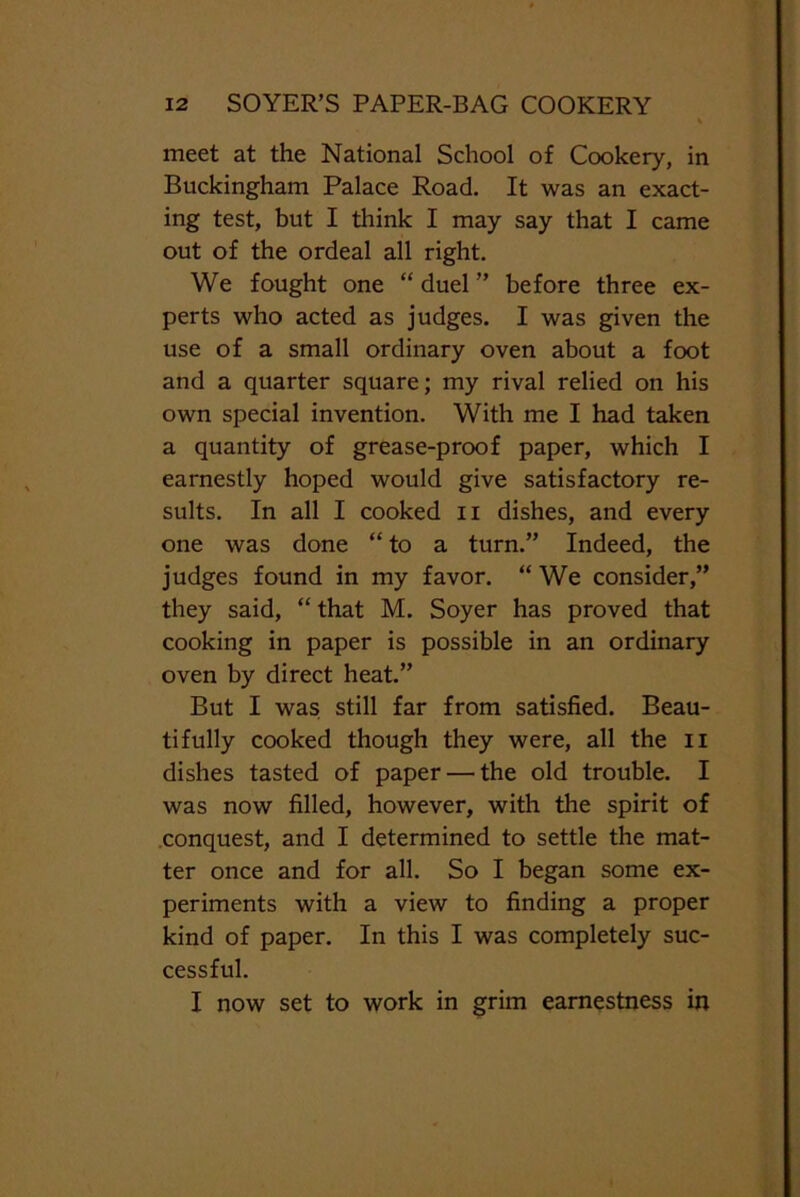 meet at the National School of Cookery, in Buckingham Palace Road. It was an exact- ing test, but I think I may say that I came out of the ordeal all right. We fought one “ duel ” before three ex- perts who acted as judges. I was given the use of a small ordinary oven about a foot and a quarter square; my rival relied on his own special invention. With me I had taken a quantity of grease-proof paper, which I earnestly hoped would give satisfactory re- sults. In all I cooked n dishes, and every one was done “ to a turn.” Indeed, the judges found in my favor. “We consider,” they said, “ that M. Soyer has proved that cooking in paper is possible in an ordinary oven by direct heat.” But I was still far from satisfied. Beau- tifully cooked though they were, all the n dishes tasted of paper — the old trouble. I was now filled, however, with the spirit of conquest, and I determined to settle the mat- ter once and for all. So I began some ex- periments with a view to finding a proper kind of paper. In this I was completely suc- cessful. I now set to work in grim earnestness in