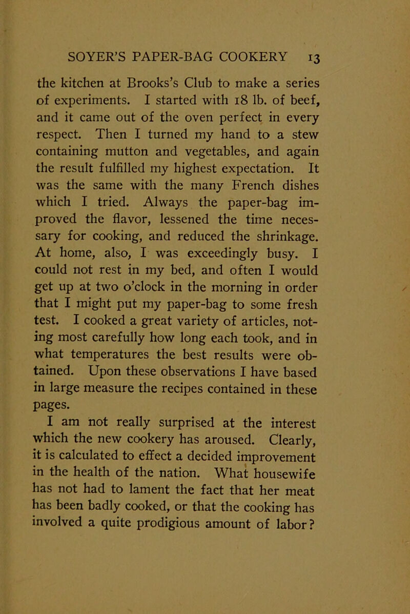 the kitchen at Brooks’s Club to make a series of experiments. I started with 18 lb. of beef, and it came out of the oven perfect in every respect. Then I turned my hand to a stew containing mutton and vegetables, and again the result fulfilled my highest expectation. It was the same with the many French dishes which I tried. Always the paper-bag im- proved the flavor, lessened the time neces- sary for cooking, and reduced the shrinkage. At home, also, I was exceedingly busy. I could not rest in my bed, and often I would get up at two o’clock in the morning in order that I might put my paper-bag to some fresh test. I cooked a great variety of articles, not- ing most carefully how long each took, and in what temperatures the best results were ob- tained. Upon these observations I have based in large measure the recipes contained in these pages. I am not really surprised at the interest which the new cookery has aroused. Clearly, it is calculated to effect a decided improvement in the health of the nation. What housewife has not had to lament the fact that her meat has been badly cooked, or that the cooking has involved a quite prodigious amount of labor?