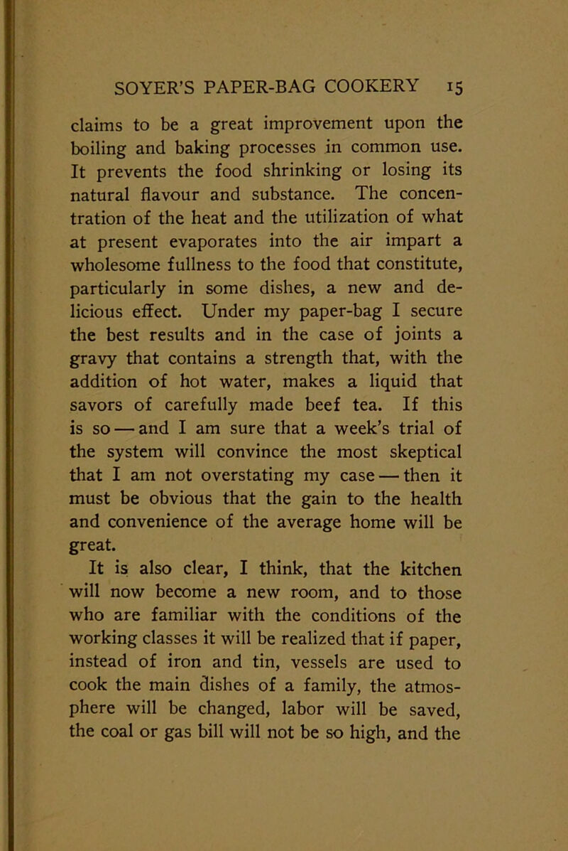 claims to be a great improvement upon the boiling and baking processes in common use. It prevents the food shrinking or losing its natural flavour and substance. The concen- tration of the heat and the utilization of what at present evaporates into the air impart a wholesome fullness to the food that constitute, particularly in some dishes, a new and de- licious effect. Under my paper-bag I secure the best results and in the case of joints a gravy that contains a strength that, with the addition of hot water, makes a liquid that savors of carefully made beef tea. If this is so — and I am sure that a week’s trial of the system will convince the most skeptical that I am not overstating my case — then it must be obvious that the gain to the health and convenience of the average home will be great. It is also clear, I think, that the kitchen will now become a new room, and to those who are familiar with the conditions of the working classes it will be realized that if paper, instead of iron and tin, vessels are used to cook the main dishes of a family, the atmos- phere will be changed, labor will be saved, the coal or gas bill will not be so high, and the