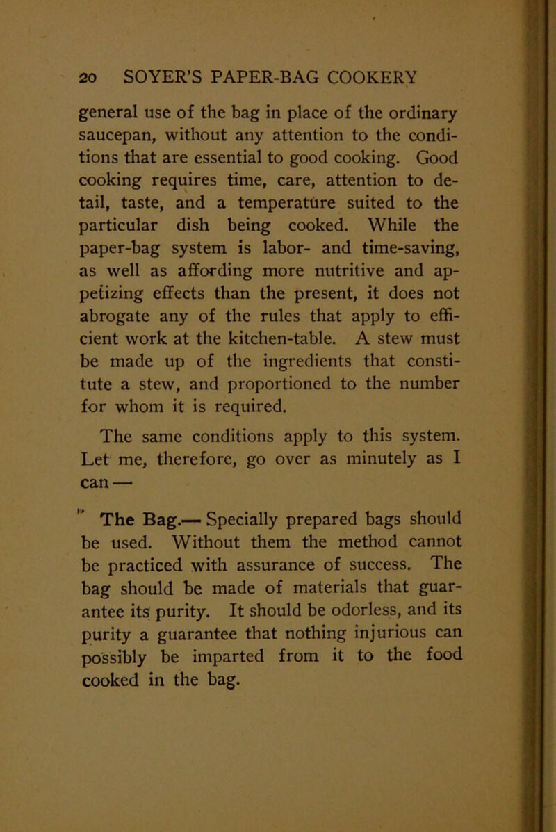 general use of the bag in place of the ordinary saucepan, without any attention to the condi- tions that are essential to good cooking. Good cooking requires time, care, attention to de- tail, taste, and a temperature suited to the particular dish being cooked. While the paper-bag system is labor- and time-saving, as well as affording more nutritive and ap- petizing effects than the present, it does not abrogate any of the rules that apply to effi- cient work at the kitchen-table. A stew must be made up of the ingredients that consti- tute a stew, and proportioned to the number for whom it is required. The same conditions apply to this system. Let me, therefore, go over as minutely as I can—• The Bag.— Specially prepared bags should be used. Without them the method cannot be practiced with assurance of success. The bag should be made of materials that guar- antee its purity. It should be odorless, and its purity a guarantee that nothing injurious can possibly be imparted from it to the food cooked in the bag.