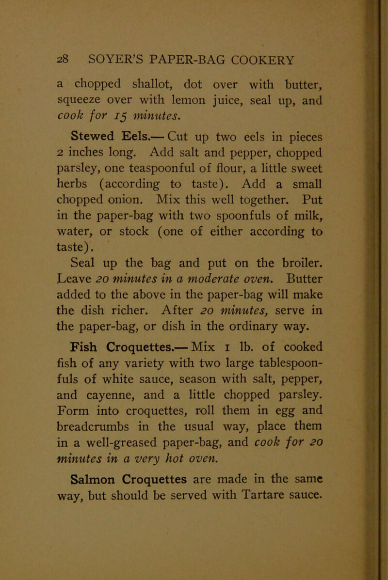 a chopped shallot, dot over with butter, squeeze over with lemon juice, seal up, and cook for 15 minutes. Stewed Eels.— Cut up two eels in pieces 2 inches long. Add salt and pepper, chopped parsley, one teaspoonful of flour, a little sweet herbs (according to taste). Add a small chopped onion. Mix this well together. Put in the paper-bag with two spoonfuls of milk, water, or stock (one of either according to taste). Seal up the bag and put on the broiler. Leave 20 minutes in a moderate oven. Butter added to the above in the paper-bag will make the dish richer. After 20 minutes, serve in the paper-bag, or dish in the ordinary way. Fish Croquettes.— Mix 1 lb. of cooked fish of any variety with two large tablespoon- fuls of white sauce, season with salt, pepper, and cayenne, and a little chopped parsley. Form into croquettes, roll them in egg and breadcrumbs in the usual way, place them in a well-greased paper-bag, and cook for 20 minutes in a very hot oven. Salmon Croquettes are made in the same way, but should be served with Tartare sauce.