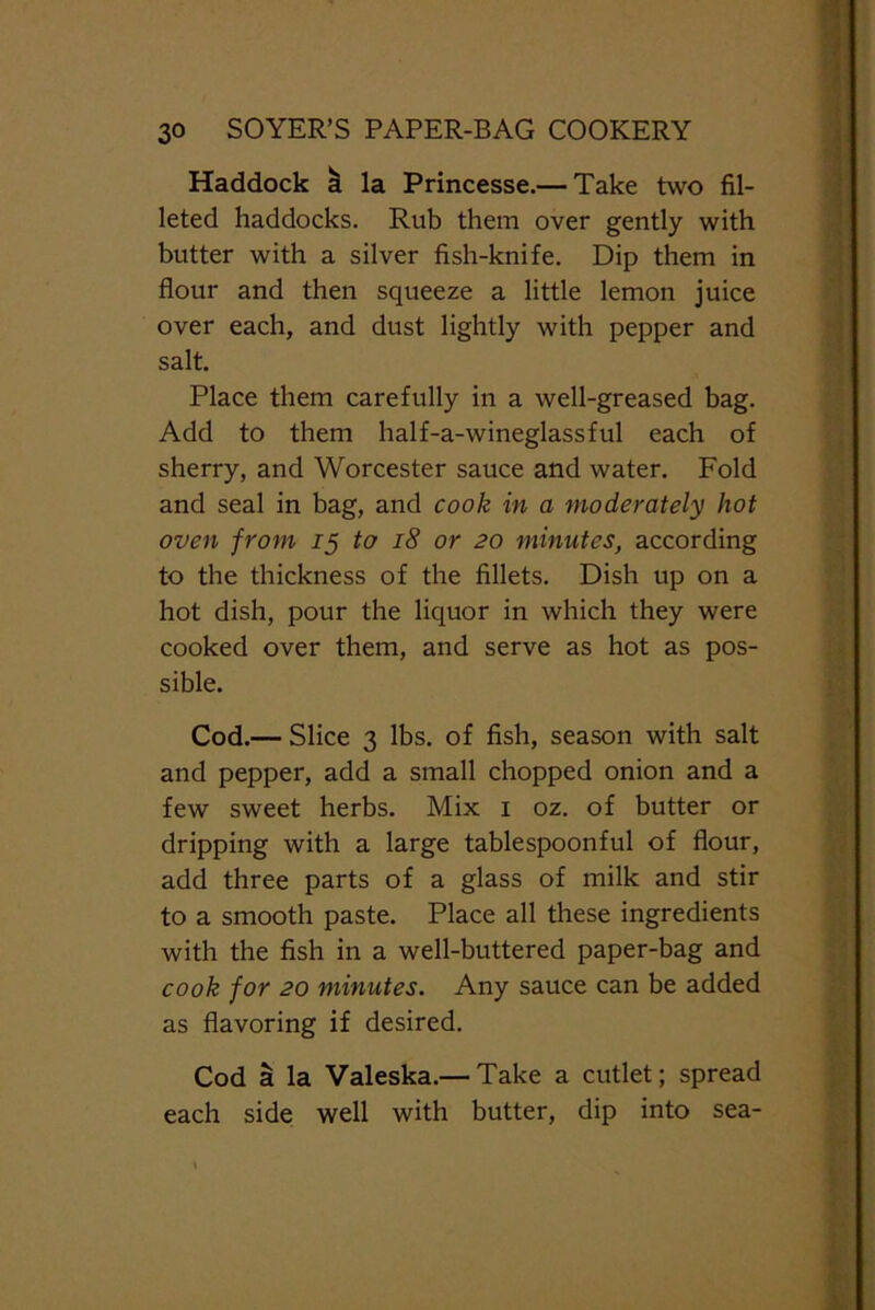 Haddock k la Princesse.— Take two fil- leted haddocks. Rub them over gently with butter with a silver fish-knife. Dip them in flour and then squeeze a little lemon juice over each, and dust lightly with pepper and salt. Place them carefully in a well-greased bag. Add to them half-a-wineglassful each of sherry, and Worcester sauce and water. Fold and seal in bag, and cook in a moderately hot oven from 15 to 18 or 20 minutes, according to the thickness of the fillets. Dish up on a hot dish, pour the liquor in which they were cooked over them, and serve as hot as pos- sible. Cod.— Slice 3 lbs. of fish, season with salt and pepper, add a small chopped onion and a few sweet herbs. Mix 1 oz. of butter or dripping with a large tablespoonful of flour, add three parts of a glass of milk and stir to a smooth paste. Place all these ingredients with the fish in a well-buttered paper-bag and cook for 20 minutes. Any sauce can be added as flavoring if desired. Cod a la Valeska.— Take a cutlet; spread each side well with butter, dip into sea-