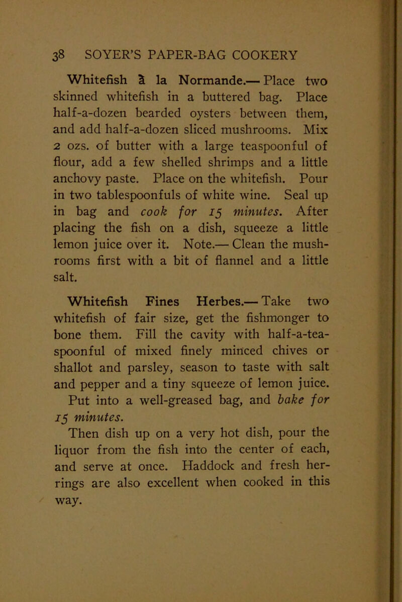 Whitefish la Normande.— Place two skinned whitefish in a buttered bag. Place half-a-dozen bearded oysters between them, and add half-a-dozen sliced mushrooms. Mix 2 ozs. of butter with a large teaspoonful of flour, add a few shelled shrimps and a little anchovy paste. Place on the whitefish. Pour in two tablespoonfuls of white wine. Seal up in bag and cook for 15 minutes. After placing the fish on a dish, squeeze a little lemon juice over it. Note.— Clean the mush- rooms first with a bit of flannel and a little salt. Whitefish Fines Herbes.— Take two whitefish of fair size, get the fishmonger to bone them. Fill the cavity with half-a-tea- spoonful of mixed finely minced chives or shallot and parsley, season to taste with salt and pepper and a tiny squeeze of lemon juice. Put into a well-greased bag, and bake for 75 minutes. Then dish up on a very hot dish, pour the liquor from the fish into the center of each, and serve at once. Haddock and fresh her- rings are also excellent when cooked in this way.