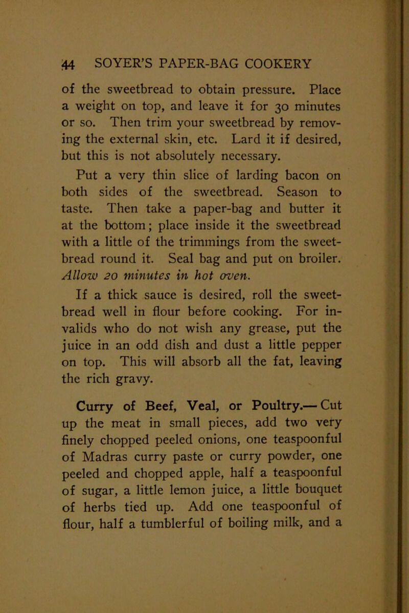 of the sweetbread to obtain pressure. Place a weight on top, and leave it for 30 minutes or so. Then trim your sweetbread by remov- ing the external skin, etc. Lard it if desired, but this is not absolutely necessary. Put a very thin slice of larding bacon on both sides of the sweetbread. Season to taste. Then take a paper-bag and butter it at the bottom; place inside it the sweetbread with a little of the trimmings from the sweet- bread round it. Seal bag and put on broiler. Allow 20 minutes in hot oven. If a thick sauce is desired, roll the sweet- bread well in flour before cooking. For in- valids who do not wish any grease, put the juice in an odd dish and dust a little pepper on top. This will absorb all the fat, leaving the rich gravy. Curry of Beef, Veal, or Poultry.— Cut up the meat in small pieces, add two very finely chopped peeled onions, one teaspoonful of Madras curry paste or curry powder, one peeled and chopped apple, half a teaspoonful of sugar, a little lemon juice, a little bouquet of herbs tied up. Add one teaspoonful of flour, half a tumblerful of boiling milk, and a