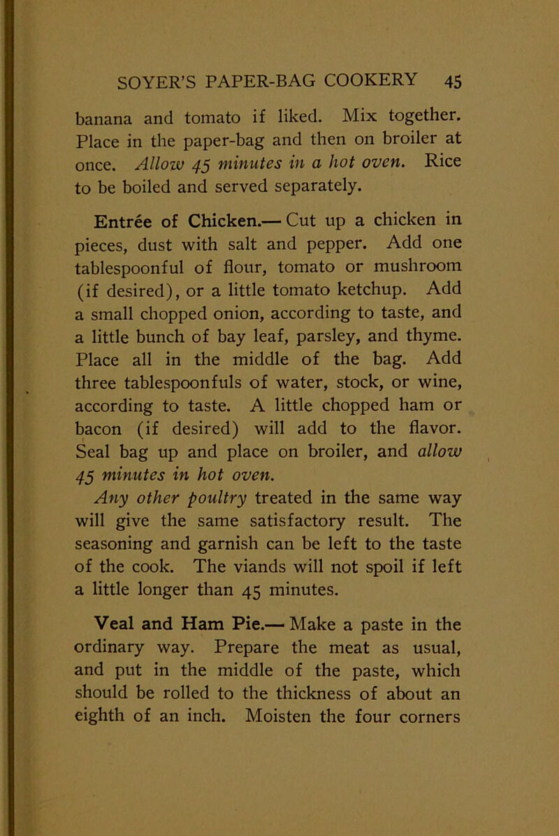 banana and tomato if liked. Mix together. Place in the paper-bag and then on broiler at once. Allow 45 minutes in a hot oven. Rice to be boiled and served separately. Entree of Chicken.— Cut up a chicken in pieces, dust with salt and pepper. Add one tablespoonful of flour, tomato or mushroom (if desired), or a little tomato ketchup. Add a small chopped onion, according to taste, and a little bunch of bay leaf, parsley, and thyme. Place all in the middle of the bag. Add three tablespoonfuls of water, stock, or wine, according to taste. A little chopped ham or bacon (if desired) will add to the flavor. Seal bag up and place on broiler, and allow 45 minutes in hot oven. Any other poultry treated in the same way will give the same satisfactory result. The seasoning and garnish can be left to the taste of the cook. The viands will not spoil if left a little longer than 45 minutes. Veal and Ham Pie.—Make a paste in the ordinary way. Prepare the meat as usual, and put in the middle of the paste, which should be rolled to the thickness of about an eighth of an inch. Moisten the four corners