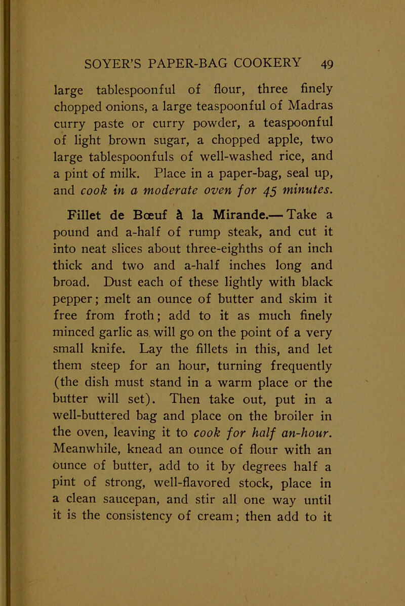 large tablespoonful of flour, three finely chopped onions, a large teaspoonful of Madras curry paste or curry powder, a teaspoonful of light brown sugar, a chopped apple, two large tablespoonfuls of well-washed rice, and a pint of milk. Place in a paper-bag, seal up, and cook in a moderate oven for 45 minutes. Fillet de Boeuf h la Mirande.— Take a pound and a-half of rump steak, and cut it into neat slices about three-eighths of an inch thick and two and a-half inches long and broad. Dust each of these lightly with black pepper; melt an ounce of butter and skim it free from froth; add to it as much finely minced garlic as will go on the point of a very small knife. Lay the fillets in this, and let them steep for an hour, turning frequently (the dish must stand in a warm place or the butter will set). Then take out, put in a well-buttered bag and place on the broiler in the oven, leaving it to cook for half an-hour. Meanwhile, knead an ounce of flour with an ounce of butter, add to it by degrees half a pint of strong, well-flavored stock, place in a clean saucepan, and stir all one way until it is the consistency of cream; then add to it