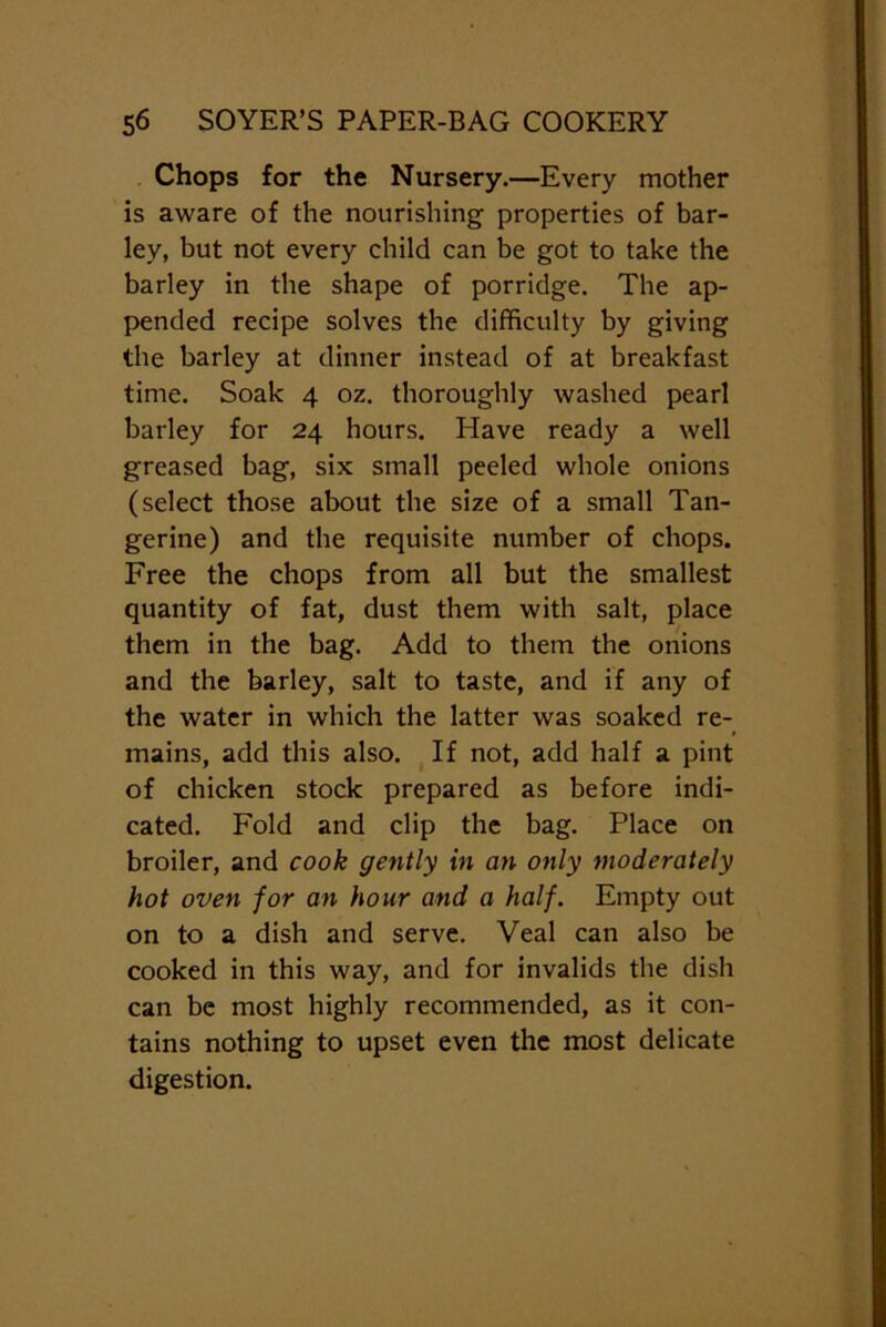 Chops for the Nursery.—Every mother is aware of the nourishing properties of bar- ley, but not every child can be got to take the barley in the shape of porridge. The ap- pended recipe solves the difficulty by giving the barley at dinner instead of at breakfast time. Soak 4 oz. thoroughly washed pearl barley for 24 hours. Have ready a well greased bag, six small peeled whole onions (select those about the size of a small Tan- gerine) and the requisite number of chops. Free the chops from all but the smallest quantity of fat, dust them with salt, place them in the bag. Add to them the onions and the barley, salt to taste, and if any of the water in which the latter was soaked re- mains, add this also. If not, add half a pint of chicken stock prepared as before indi- cated. Fold and clip the bag. Place on broiler, and cook gently in an only moderately hot oven for an hour and a half. Empty out on to a dish and serve. Veal can also be cooked in this way, and for invalids the dish can be most highly recommended, as it con- tains nothing to upset even the most delicate digestion.