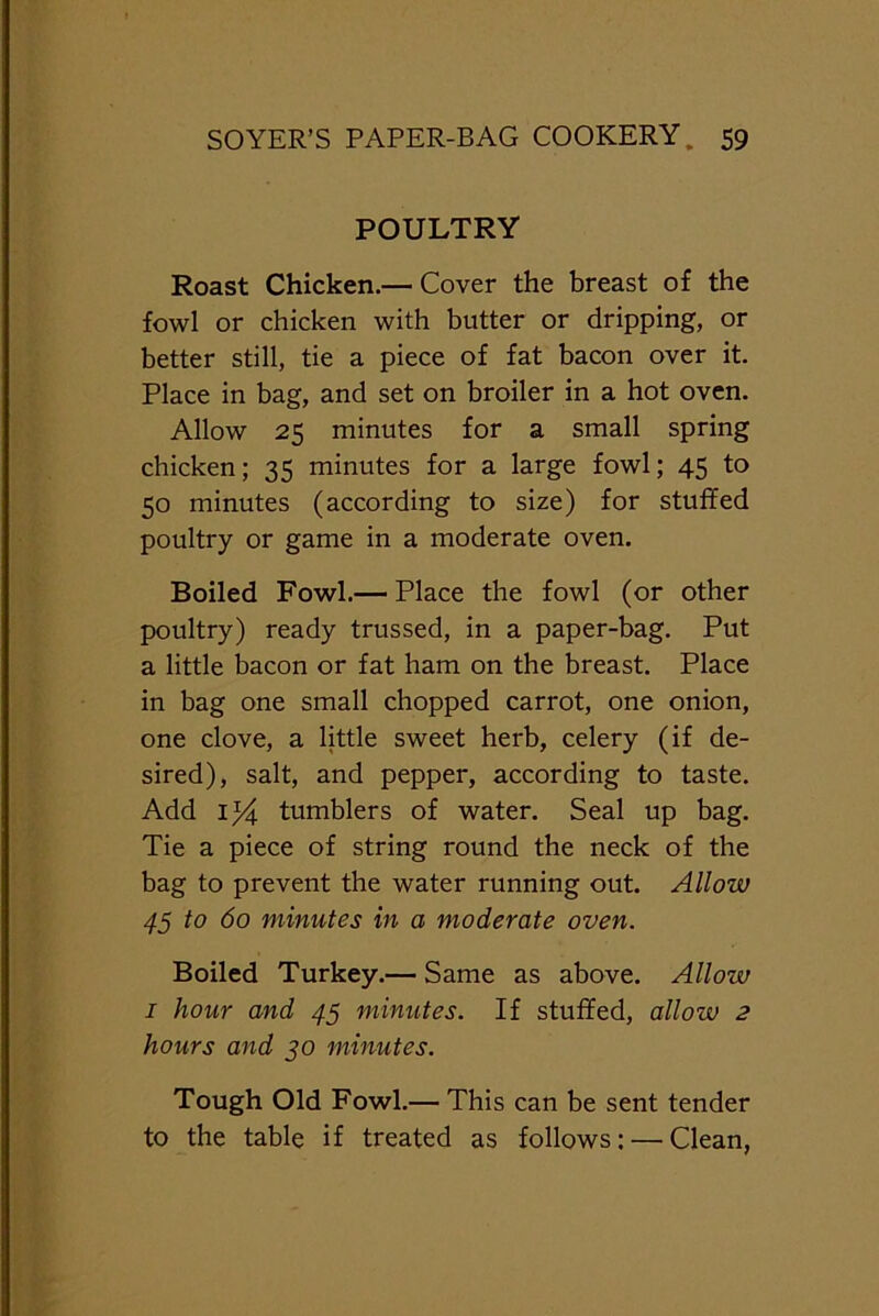 POULTRY Roast Chicken.— Cover the breast of the fowl or chicken with butter or dripping, or better still, tie a piece of fat bacon over it. Place in bag, and set on broiler in a hot oven. Allow 25 minutes for a small spring chicken; 35 minutes for a large fowl; 45 to 50 minutes (according to size) for stuffed poultry or game in a moderate oven. Boiled Fowl.— Place the fowl (or other poultry) ready trussed, in a paper-bag. Put a little bacon or fat ham on the breast. Place in bag one small chopped carrot, one onion, one clove, a little sweet herb, celery (if de- sired), salt, and pepper, according to taste. Add 1)4 tumblers of water. Seal up bag. Tie a piece of string round the neck of the bag to prevent the water running out. Allow 45 to 60 minutes in a moderate oven. Boiled Turkey.— Same as above. Allow 1 hour and 45 minutes. If stuffed, allow 2 hours and 30 minutes. Tough Old Fowl.— This can be sent tender to the table if treated as follows; — Clean,