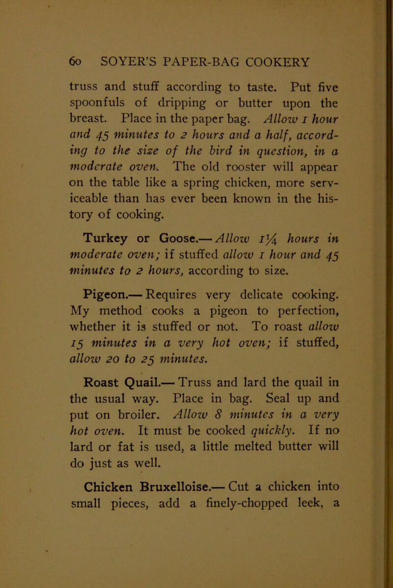 truss and stuff according to taste. Put five spoonfuls of dripping or butter upon the breast. Place in the paper bag. Allow i hour and 45 minutes to 2 hours and a half, accord- ing to the size of the bird in question, in a moderate oven. The old rooster will appear on the table like a spring chicken, more serv- iceable than has ever been known in the his- tory of cooking. Turkey or Goose.— Allozv il/$ hours in moderate oven; if stuffed allow 1 hour and 45 minutes to 2 hours, according to size. Pigeon.— Requires very delicate cooking. My method cooks a pigeon to perfection, whether it is stuffed or not. To roast allozv 15 minutes in a very hot oven; if stuffed, allow 20 to 25 minutes. Roast Quail.— Truss and lard the quail in the usual way. Place in bag. Seal up and put on broiler. Allozv 8 minutes in a very hot oven. It must be cooked quickly. If no lard or fat is used, a little melted butter will do just as well. Chicken Bruxelloise.— Cut a chicken into small pieces, add a finely-chopped leek, a