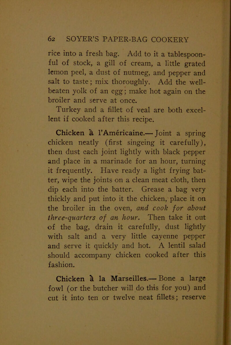 rice into a fresh bag. Add to it a tablespoon- ful of stock, a gill of cream, a little grated lemon peel, a dust of nutmeg, and pepper and salt to taste; mix thoroughly. Add the well- beaten yolk of an egg; make hot again on the broiler and serve at once. Turkey and a fillet of veal are both excel- lent if cooked after this recipe. Chicken a l’Americaine.— Joint a spring chicken neatly (first singeing it carefully), then dust each joint lightly with black pepper and place in a marinade for an hour, turning it frequently. Have ready a light frying bat- ter, wipe the joints on a clean meat cloth, then dip each into the batter. Grease a bag very thickly and put into it the chicken, place it on the broiler in the oven, and cook for about three-quarters of an hour. Then take it out of the bag, drain it carefully, dust lightly with salt and a very little cayenne pepper and serve it quickly and hot. A lentil salad should accompany chicken cooked after this fashion. Chicken la Marseilles.— Bone a large fowl (or the butcher will do this for you) and cut it into ten or twelve neat fillets; reserve