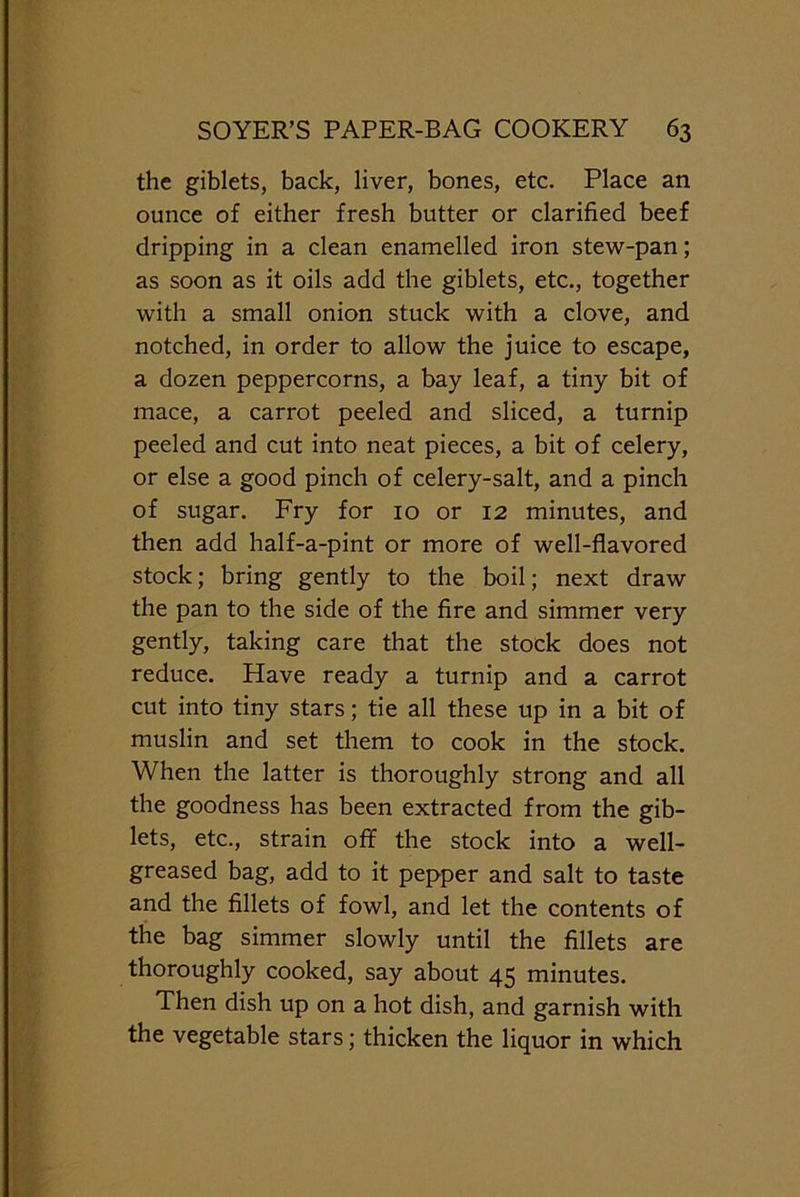 the giblets, back, liver, bones, etc. Place an ounce of either fresh butter or clarified beef dripping in a clean enamelled iron stew-pan; as soon as it oils add the giblets, etc., together with a small onion stuck with a clove, and notched, in order to allow the juice to escape, a dozen peppercorns, a bay leaf, a tiny bit of mace, a carrot peeled and sliced, a turnip peeled and cut into neat pieces, a bit of celery, or else a good pinch of celery-salt, and a pinch of sugar. Fry for 10 or 12 minutes, and then add half-a-pint or more of well-flavored stock; bring gently to the boil; next draw the pan to the side of the fire and simmer very gently, taking care that the stock does not reduce. Have ready a turnip and a carrot cut into tiny stars; tie all these up in a bit of muslin and set them to cook in the stock. When the latter is thoroughly strong and all the goodness has been extracted from the gib- lets, etc., strain off the stock into a well- greased bag, add to it pepper and salt to taste and the fillets of fowl, and let the contents of the bag simmer slowly until the fillets are thoroughly cooked, say about 45 minutes. Then dish up on a hot dish, and garnish with the vegetable stars; thicken the liquor in which