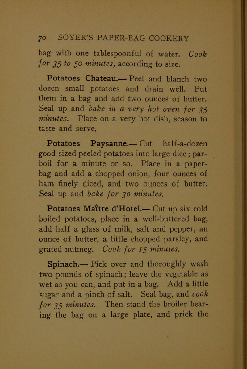 bag with one tablespoonful of water. Cook for 35 to 5° minutes, according to size. Potatoes Chateau.— Peel and blanch two dozen small potatoes and drain well. Put them in a bag and add two ounces of butter. Seal up and bake in a very hot oven for 35 minutes. Place on a very hot dish, season to taste and serve. Potatoes Paysanne.— Cut half-a-dozen good-sized peeled potatoes into large dice; par- boil for a minute or so. Place in a paper- bag and add a chopped onion, four ounces of ham finely diced, and two ounces of butter. Seal up and bake for 30 minutes. Potatoes Maitre d’Hotel.— Cut up six cold boiled potatoes, place in a well-buttered bag, add half a glass of milk, salt and pepper, an ounce of butter, a little chopped parsley, and grated nutmeg. Cook for 13 minutes. Spinach.— Pick over and thoroughly wash two pounds of spinach; leave the vegetable as wet as you can, and put in a bag. Add a little sugar and a pinch of salt. Seal bag, and cook for 35 minutes. Then stand the broiler bear- ing the bag on a large plate, and prick the