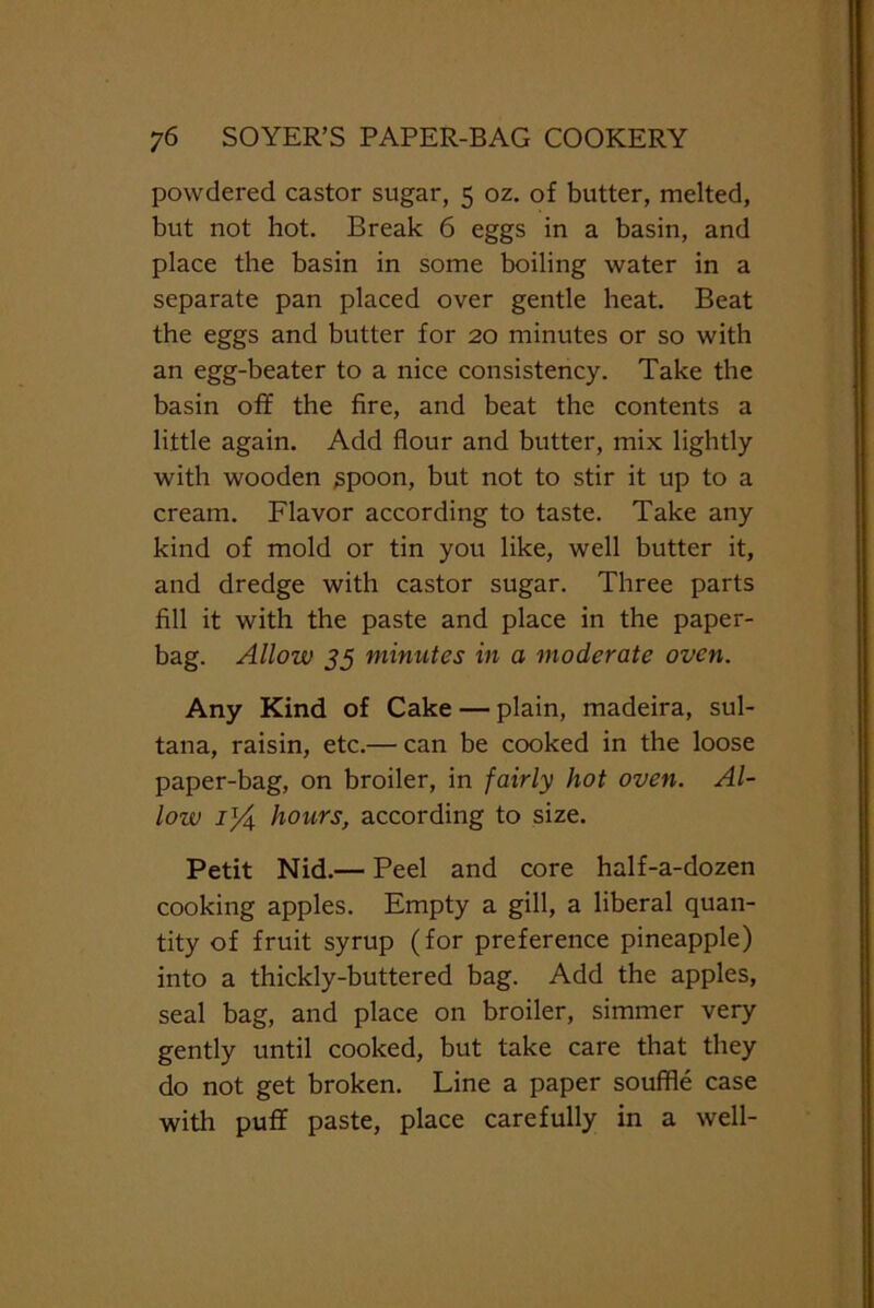 powdered castor sugar, 5 oz. of butter, melted, but not hot. Break 6 eggs in a basin, and place the basin in some boiling water in a separate pan placed over gentle heat. Beat the eggs and butter for 20 minutes or so with an egg-beater to a nice consistency. Take the basin off the fire, and beat the contents a little again. Add flour and butter, mix lightly with wooden spoon, but not to stir it up to a cream. Flavor according to taste. Take any kind of mold or tin you like, well butter it, and dredge with castor sugar. Three parts fill it with the paste and place in the paper- bag. Allow 55 minutes in a moderate oven. Any Kind of Cake — plain, madeira, sul- tana, raisin, etc.— can be cooked in the loose paper-bag, on broiler, in fairly hot oven. Al- low 1% hours, according to size. Petit Nid.— Peel and core half-a-dozen cooking apples. Empty a gill, a liberal quan- tity of fruit syrup (for preference pineapple) into a thickly-buttered bag. Add the apples, seal bag, and place on broiler, simmer very gently until cooked, but take care that they do not get broken. Line a paper souffle case with puff paste, place carefully in a well-