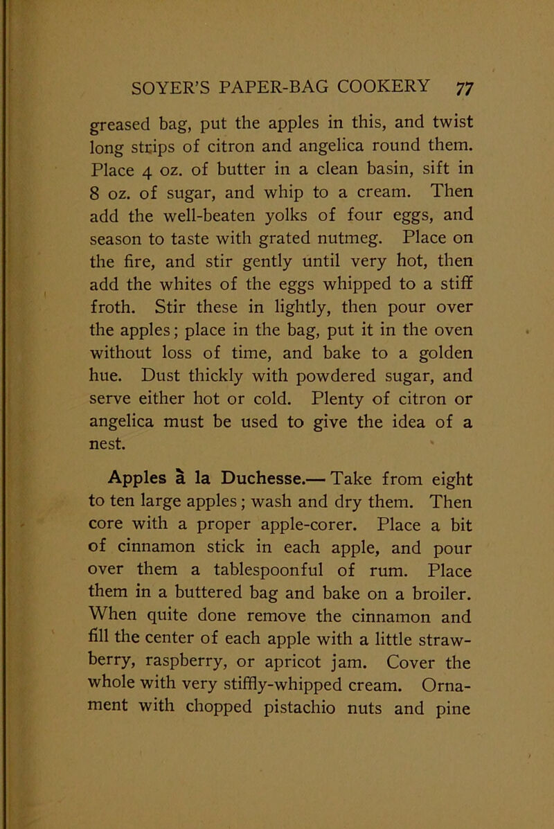 greased bag, put the apples in this, and twist long strips of citron and angelica round them. Place 4 oz. of butter in a clean basin, sift in 8 oz. of sugar, and whip to a cream. Then add the well-beaten yolks of four eggs, and season to taste with grated nutmeg. Place on the fire, and stir gently until very hot, then add the whites of the eggs whipped to a stiff froth. Stir these in lightly, then pour over the apples; place in the bag, put it in the oven without loss of time, and bake to a golden hue. Dust thickly with powdered sugar, and serve either hot or cold. Plenty of citron or angelica must be used to give the idea of a nest. Apples a la Duchesse.— Take from eight to ten large apples; wash and dry them. Then core with a proper apple-corer. Place a bit of cinnamon stick in each apple, and pour over them a tablespoonful of rum. Place them in a buttered bag and bake on a broiler. When quite done remove the cinnamon and fill the center of each apple with a little straw- berry, raspberry, or apricot jam. Cover the whole with very stiffly-whipped cream. Orna- ment with chopped pistachio nuts and pine