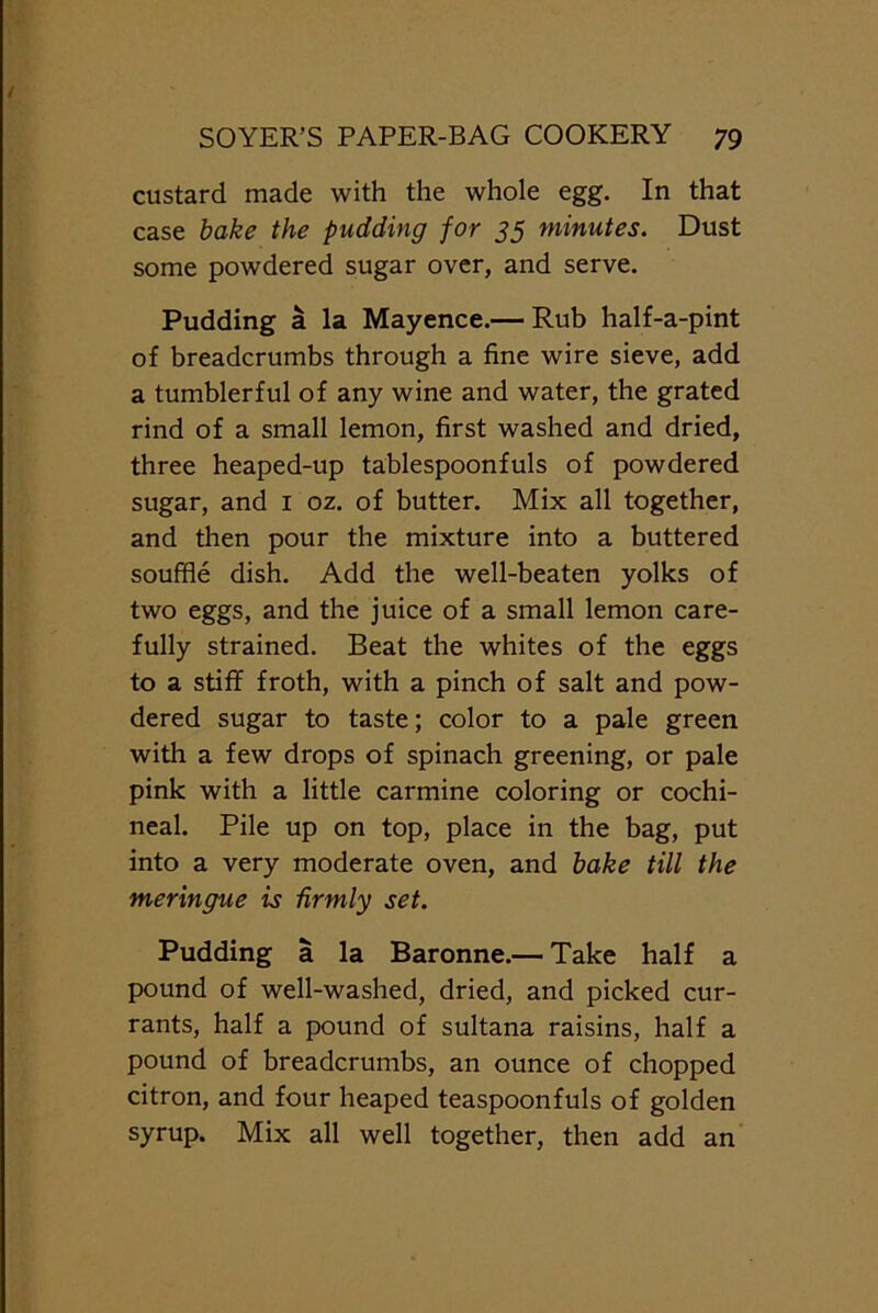 custard made with the whole egg. In that case bake the pudding for 35 minutes. Dust some powdered sugar over, and serve. Pudding a la Mayence.— Rub half-a-pint of breadcrumbs through a fine wire sieve, add a tumblerful of any wine and water, the grated rind of a small lemon, first washed and dried, three heaped-up tablespoonfuls of powdered sugar, and 1 oz. of butter. Mix all together, and then pour the mixture into a buttered souffle dish. Add the well-beaten yolks of two eggs, and the juice of a small lemon care- fully strained. Beat the whites of the eggs to a stiff froth, with a pinch of salt and pow- dered sugar to taste; color to a pale green with a few drops of spinach greening, or pale pink with a little carmine coloring or cochi- neal. Pile up on top, place in the bag, put into a very moderate oven, and bake till the meringue is firmly set. Pudding a la Baronne.— Take half a pound of well-washed, dried, and picked cur- rants, half a pound of sultana raisins, half a pound of breadcrumbs, an ounce of chopped citron, and four heaped teaspoonfuls of golden syrup. Mix all well together, then add an