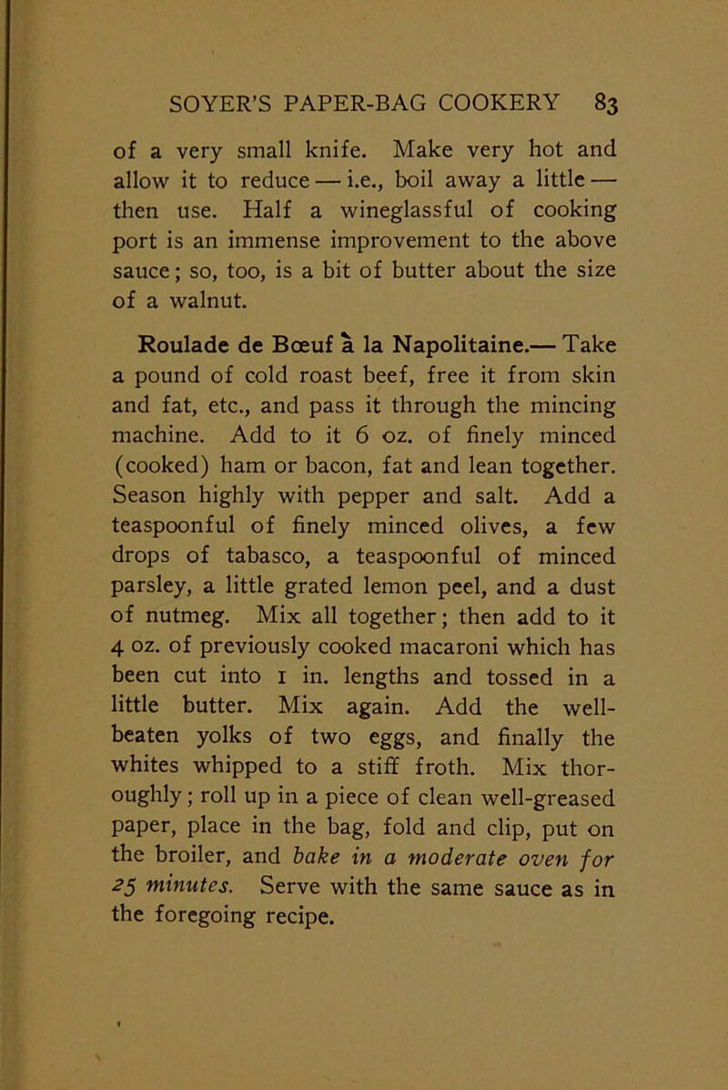 of a very small knife. Make very hot and allow it to reduce — i.e., boil away a little — then use. Half a wineglassful of cooking port is an immense improvement to the above sauce; so, too, is a bit of butter about the size of a walnut. Roulade de Bceuf a la Napolitaine.— Take a pound of cold roast beef, free it from skin and fat, etc., and pass it through the mincing machine. Add to it 6 oz. of finely minced (cooked) ham or bacon, fat and lean together. Season highly with pepper and salt. Add a teaspoonful of finely minced olives, a few drops of tabasco, a teaspoonful of minced parsley, a little grated lemon peel, and a dust of nutmeg. Mix all together; then add to it 4 oz. of previously cooked macaroni which has been cut into 1 in. lengths and tossed in a little butter. Mix again. Add the well- beaten yolks of two eggs, and finally the whites whipped to a stiff froth. Mix thor- oughly ; roll up in a piece of clean well-greased paper, place in the bag, fold and clip, put on the broiler, and bake in a moderate oven for 25 minutes. Serve with the same sauce as in the foregoing recipe.