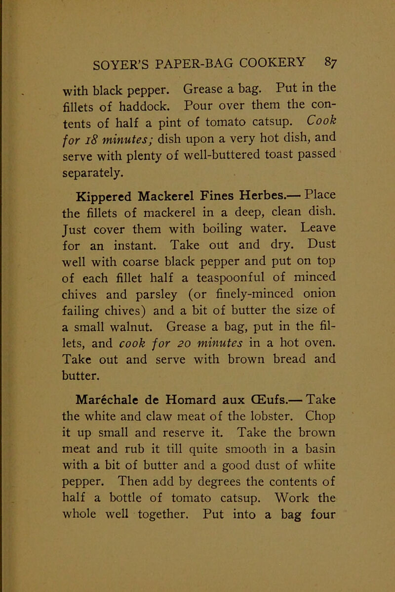 with black pepper. Grease a bag. Put in the fillets of haddock. Pour over them the con- tents of half a pint of tomato catsup. Cook for 18 minutes; dish upon a very hot dish, and serve with plenty of well-buttered toast passed separately. Kippered Mackerel Fines Herbes.— Place the fillets of mackerel in a deep, clean dish. Just cover them with boiling water. Leave for an instant. Take out and dry. Dust well with coarse black pepper and put on top of each fillet half a teaspoonful of minced chives and parsley (or finely-minced onion failing chives) and a bit of butter the size of a small walnut. Grease a bag, put in the fil- lets, and cook for 20 minutes in a hot oven. Take out and serve with brown bread and butter. Marechale de Homard aux CEufs.— Take the white and claw meat of the lobster. Chop it up small and reserve it. Take the brown meat and rub it till quite smooth in a basin with a bit of butter and a good dust of white pepper. Then add by degrees the contents of half a bottle of tomato catsup. Work the whole well together. Put into a bag four