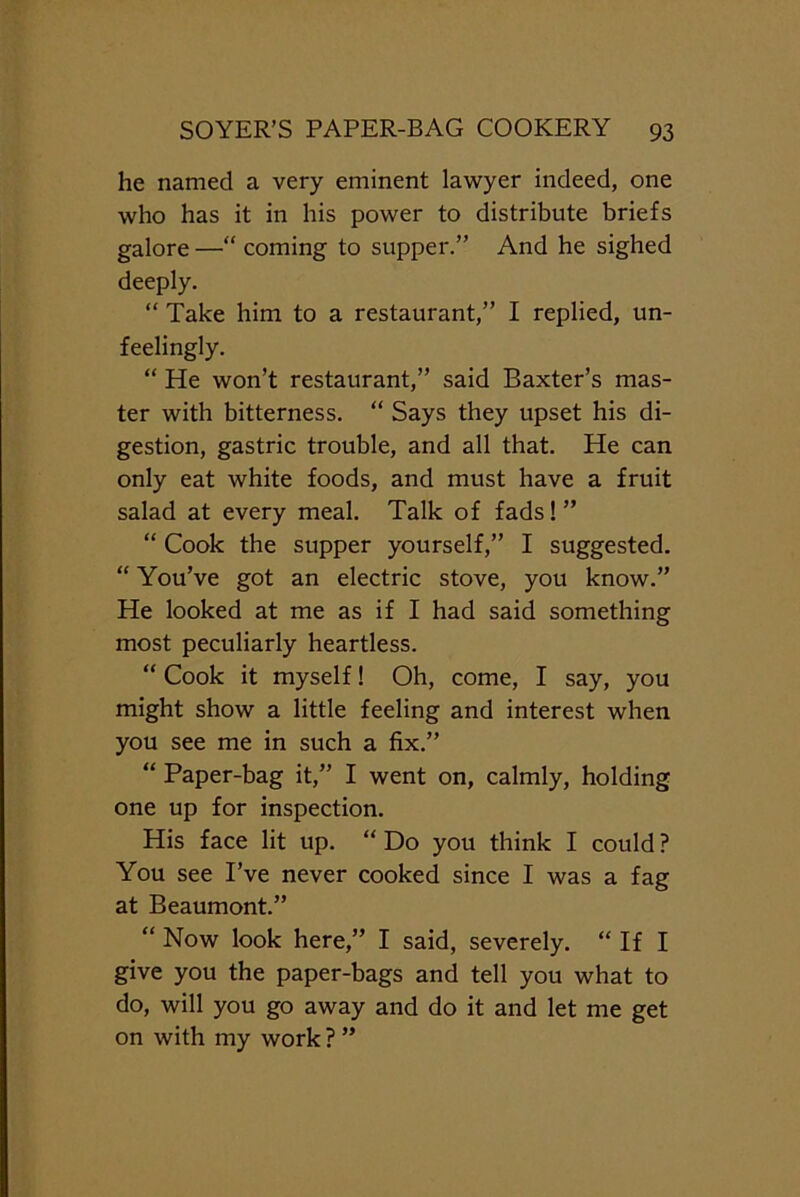 he named a very eminent lawyer indeed, one who has it in his power to distribute briefs galore —“ coming to supper.” And he sighed deeply. “ Take him to a restaurant,” I replied, un- feelingly. “ He won’t restaurant,” said Baxter’s mas- ter with bitterness. “ Says they upset his di- gestion, gastric trouble, and all that. He can only eat white foods, and must have a fruit salad at every meal. Talk of fads!” “ Cook the supper yourself,” I suggested. “ You’ve got an electric stove, you know.” He looked at me as if I had said something most peculiarly heartless. “ Cook it myself! Oh, come, I say, you might show a little feeling and interest when you see me in such a fix.” “ Paper-bag it,” I went on, calmly, holding one up for inspection. His face lit up. “ Do you think I could ? You see I’ve never cooked since I was a fag at Beaumont.” “ Now look here,” I said, severely. “ If I give you the paper-bags and tell you what to do, will you go away and do it and let me get on with my work ? ”