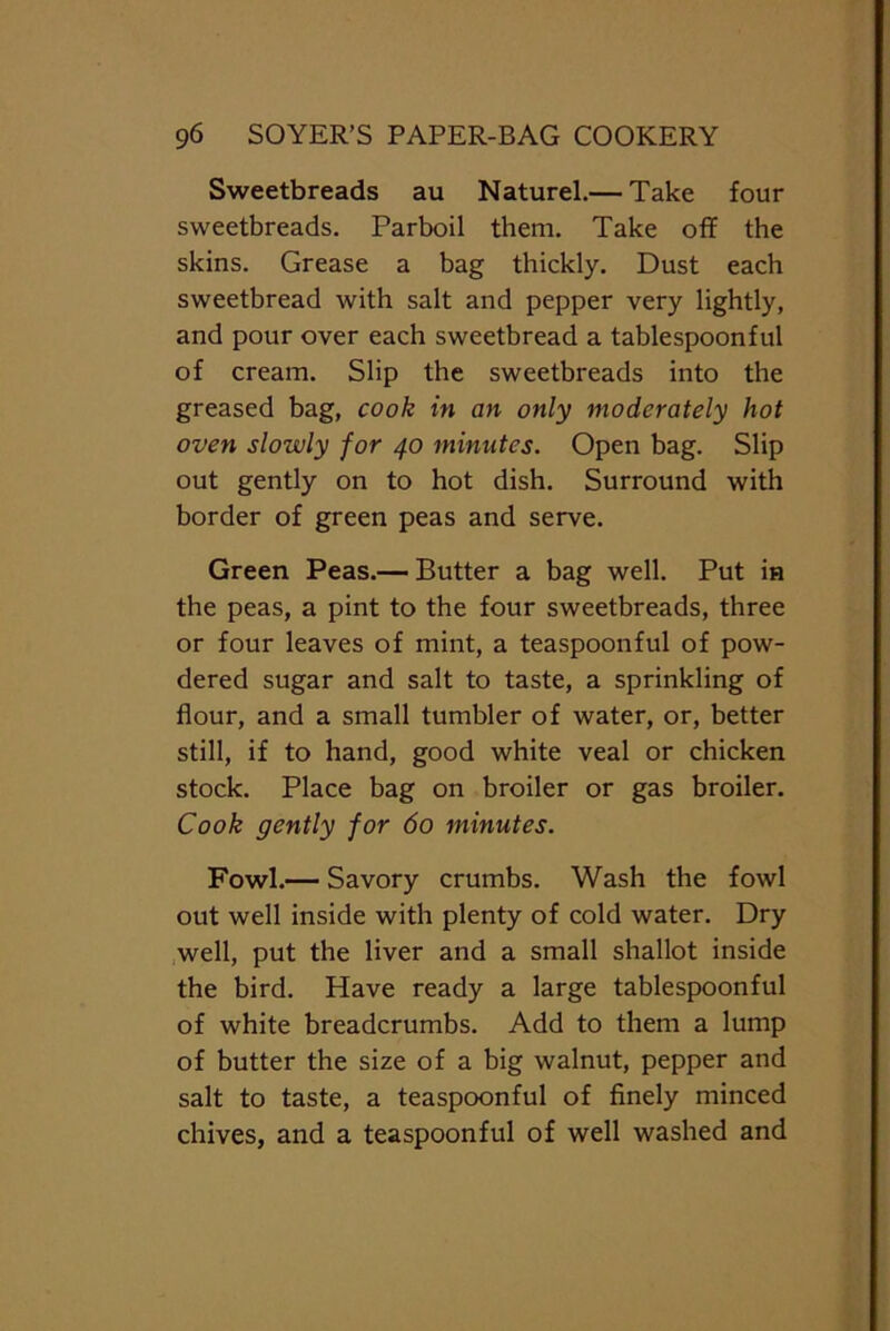 Sweetbreads au Naturel.— Take four sweetbreads. Parboil them. Take off the skins. Grease a bag thickly. Dust each sweetbread with salt and pepper very lightly, and pour over each sweetbread a tablespoonful of cream. Slip the sweetbreads into the greased bag, cook in an only moderately hot oven slowly for 40 minutes. Open bag. Slip out gently on to hot dish. Surround with border of green peas and serve. Green Peas.— Butter a bag well. Put in the peas, a pint to the four sweetbreads, three or four leaves of mint, a teaspoonful of pow- dered sugar and salt to taste, a sprinkling of flour, and a small tumbler of water, or, better still, if to hand, good white veal or chicken stock. Place bag on broiler or gas broiler. Cook gently for do minutes. Fowl.— Savory crumbs. Wash the fowl out well inside with plenty of cold water. Dry well, put the liver and a small shallot inside the bird. Have ready a large tablespoonful of white breadcrumbs. Add to them a lump of butter the size of a big walnut, pepper and salt to taste, a teaspoonful of finely minced chives, and a teaspoonful of well washed and