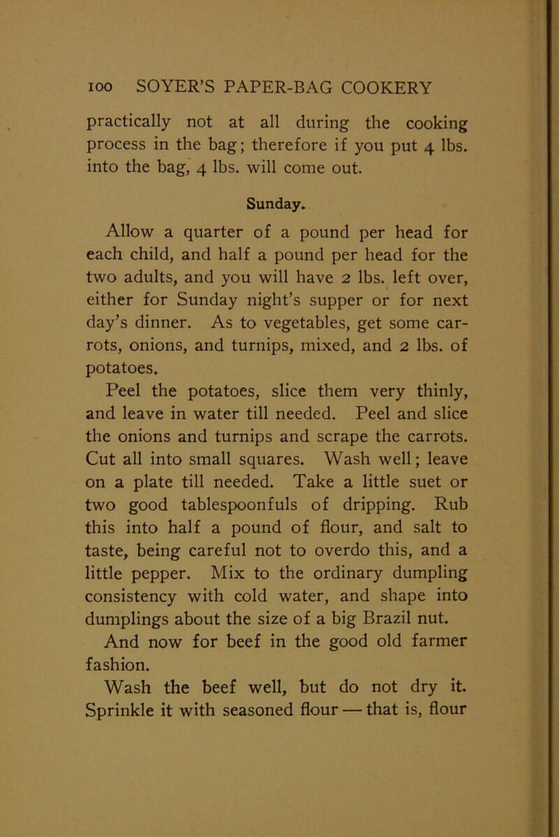 practically not at all during the cooking process in the bag; therefore if you put 4 lbs. into the bag, 4 lbs. will come out. Sunday. Allow a quarter of a pound per head for each child, and half a pound per head for the two adults, and you will have 2 lbs. left over, either for Sunday night’s supper or for next day’s dinner. As to vegetables, get some car- rots, onions, and turnips, mixed, and 2 lbs. of potatoes. Peel the potatoes, slice them very thinly, and leave in water till needed. Peel and slice the onions and turnips and scrape the carrots. Cut all into small squares. Wash well; leave on a plate till needed. Take a little suet or two good tablespoonfuls of dripping. Rub this into half a pound of flour, and salt to taste, being careful not to overdo this, and a little pepper. Mix to the ordinary dumpling consistency with cold water, and shape into dumplings about the size of a big Brazil nut. And now for beef in the good old farmer fashion. Wash the beef well, but do not dry it. Sprinkle it with seasoned flour — that is, flour