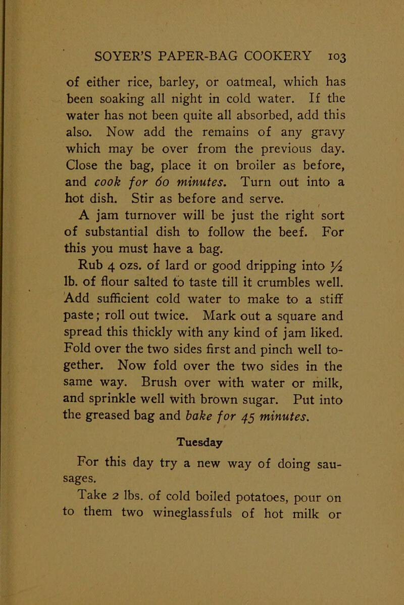 of either rice, barley, or oatmeal, which has been soaking all night in cold water. If the water has not been quite all absorbed, add this also. Now add the remains of any gravy which may be over from the previous day. Close the bag, place it on broiler as before, and cook for 60 minutes. Turn out into a hot dish. Stir as before and serve. A jam turnover will be just the right sort of substantial dish to follow the beef. For this you must have a bag. Rub 4 ozs. of lard or good dripping into Yz lb. of flour salted to taste till it crumbles well. Add sufficient cold water to make to a stiff paste; roll out twice. Mark out a square and spread this thickly with any kind of jam liked. Fold over the two sides first and pinch well to- gether. Now fold over the two sides in the same way. Brush over with water or milk, and sprinkle well with brown sugar. Put into the greased bag and bake for 45 minutes. Tuesday For this day try a new way of doing sau- sages. Take 2 lbs. of cold boiled potatoes, pour on to them two wineglassfuls of hot milk or