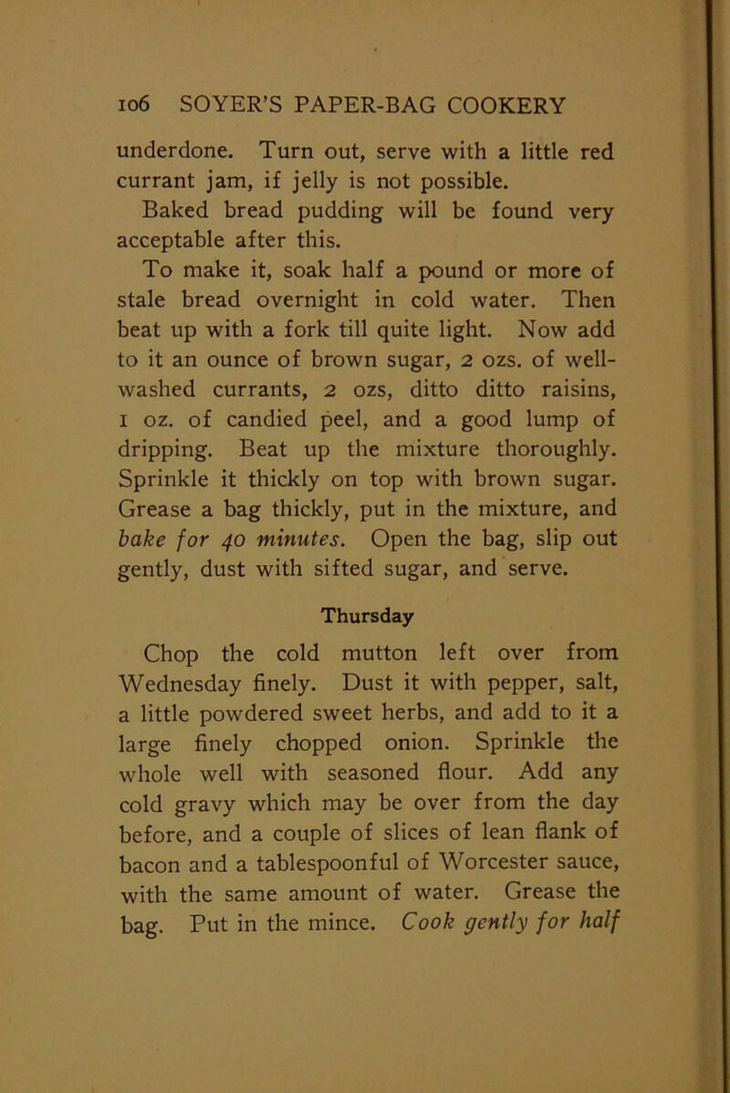 underdone. Turn out, serve with a little red currant jam, if jelly is not possible. Baked bread pudding will be found very acceptable after this. To make it, soak half a pound or more of stale bread overnight in cold water. Then beat up with a fork till quite light. Now add to it an ounce of brown sugar, 2 ozs. of well- washed currants, 2 ozs, ditto ditto raisins, 1 oz. of candied peel, and a good lump of dripping. Beat up the mixture thoroughly. Sprinkle it thickly on top with brown sugar. Grease a bag thickly, put in the mixture, and bake for 40 minutes. Open the bag, slip out gently, dust with sifted sugar, and serve. Thursday Chop the cold mutton left over from Wednesday finely. Dust it with pepper, salt, a little powdered sweet herbs, and add to it a large finely chopped onion. Sprinkle the whole well with seasoned flour. Add any cold gravy which may be over from the day before, and a couple of slices of lean flank of bacon and a tablespoonful of Worcester sauce, with the same amount of water. Grease the bag. Put in the mince. Cook gently for half