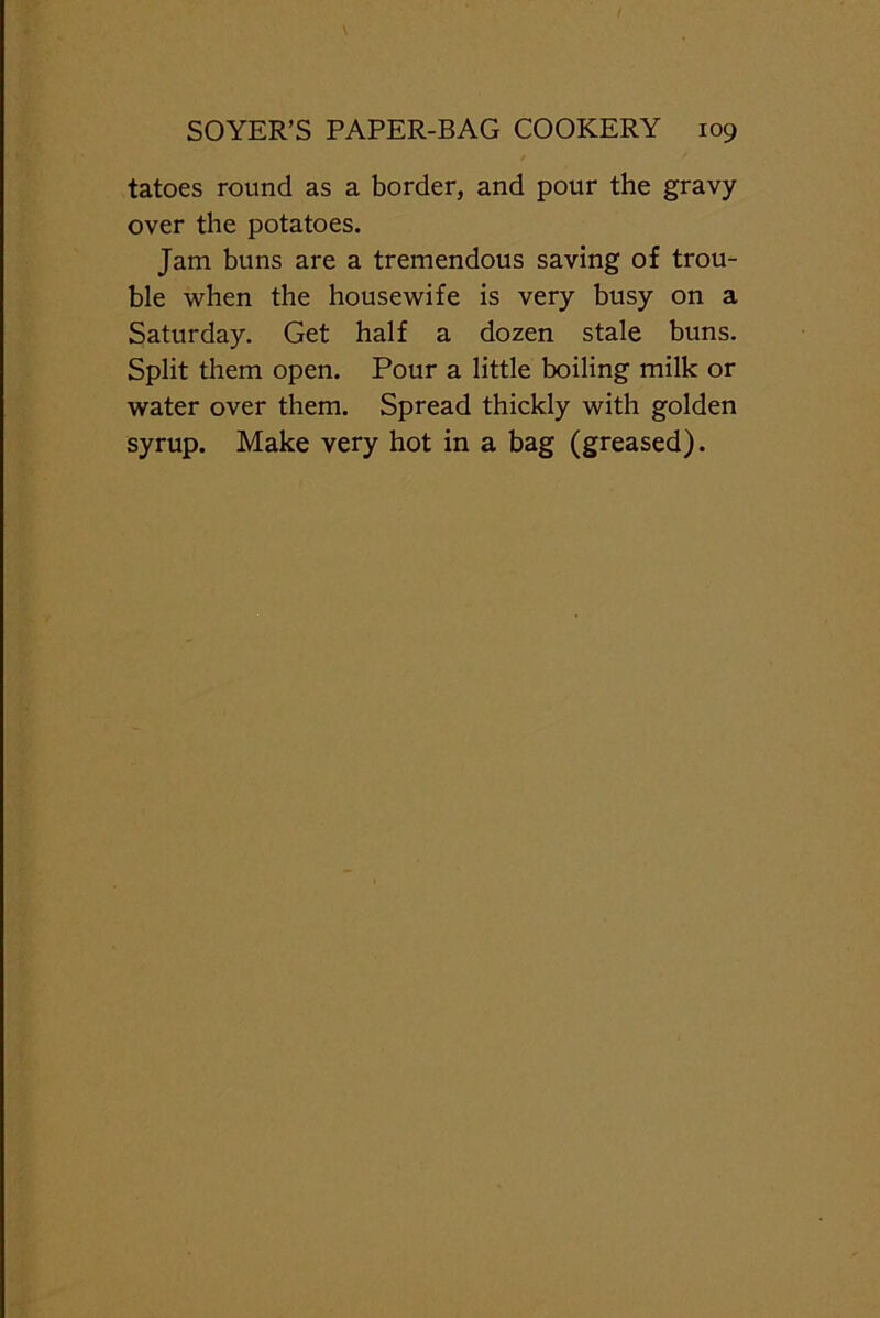 tatoes round as a border, and pour the gravy over the potatoes. Jam buns are a tremendous saving of trou- ble when the housewife is very busy on a Saturday. Get half a dozen stale buns. Split them open. Pour a little boiling milk or water over them. Spread thickly with golden syrup. Make very hot in a bag (greased).