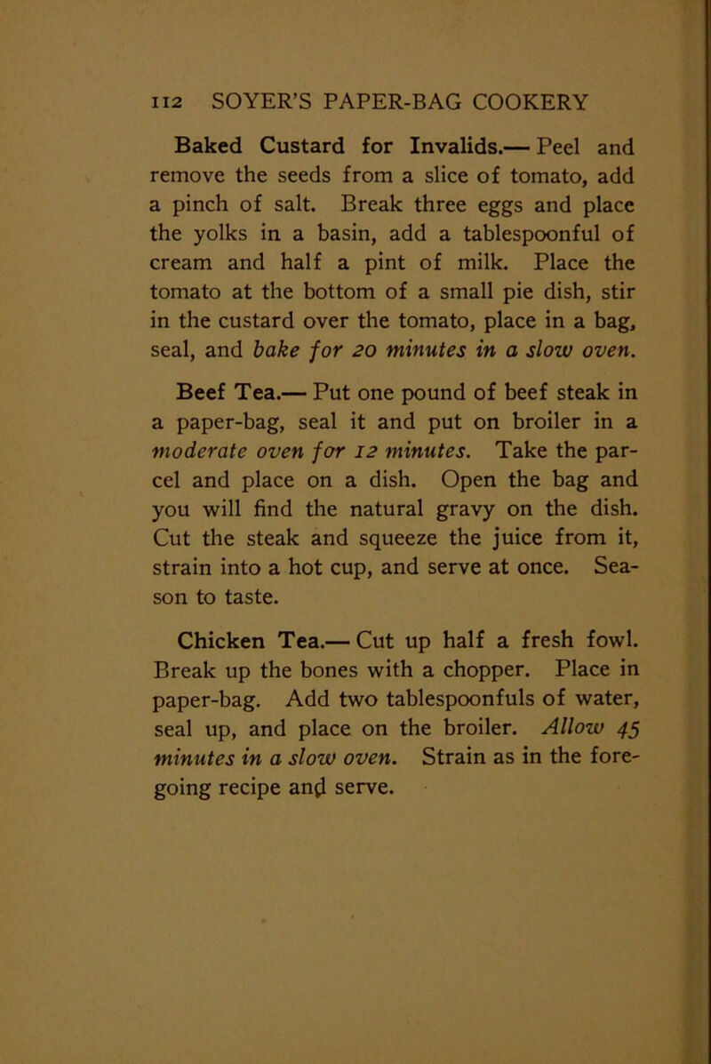 Baked Custard for Invalids.— Peel and remove the seeds from a slice of tomato, add a pinch of salt. Break three eggs and place the yolks in a basin, add a tablespoonful of cream and half a pint of milk. Place the tomato at the bottom of a small pie dish, stir in the custard over the tomato, place in a bag, seal, and bake for 20 minutes in a slow oven. Beef Tea.— Put one pound of beef steak in a paper-bag, seal it and put on broiler in a moderate oven for 12 minutes. Take the par- cel and place on a dish. Open the bag and you will find the natural gravy on the dish. Cut the steak and squeeze the juice from it, strain into a hot cup, and serve at once. Sea- son to taste. Chicken Tea.— Cut up half a fresh fowl. Break up the bones with a chopper. Place in paper-bag. Add two tablespoonfuls of water, seal up, and place on the broiler. Allow 45 minutes in a slow oven. Strain as in the fore- going recipe angl serve.
